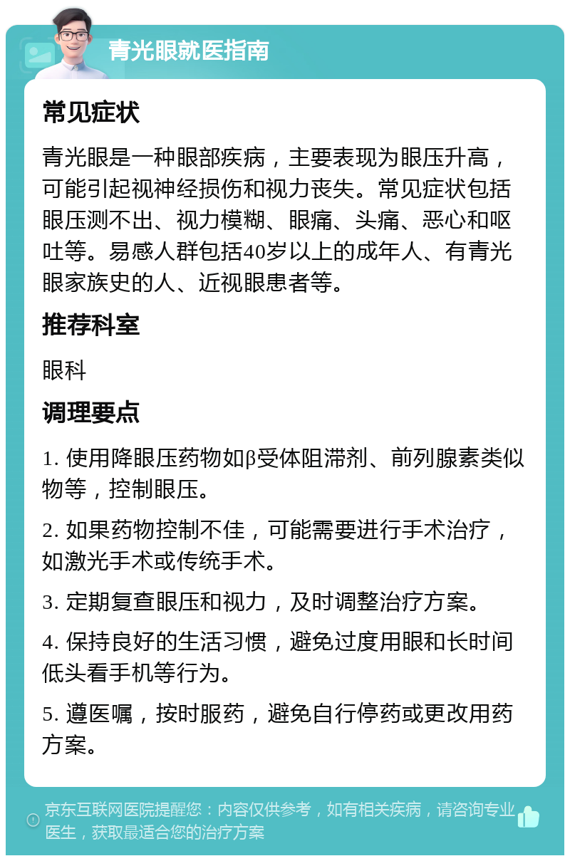 青光眼就医指南 常见症状 青光眼是一种眼部疾病，主要表现为眼压升高，可能引起视神经损伤和视力丧失。常见症状包括眼压测不出、视力模糊、眼痛、头痛、恶心和呕吐等。易感人群包括40岁以上的成年人、有青光眼家族史的人、近视眼患者等。 推荐科室 眼科 调理要点 1. 使用降眼压药物如β受体阻滞剂、前列腺素类似物等，控制眼压。 2. 如果药物控制不佳，可能需要进行手术治疗，如激光手术或传统手术。 3. 定期复查眼压和视力，及时调整治疗方案。 4. 保持良好的生活习惯，避免过度用眼和长时间低头看手机等行为。 5. 遵医嘱，按时服药，避免自行停药或更改用药方案。