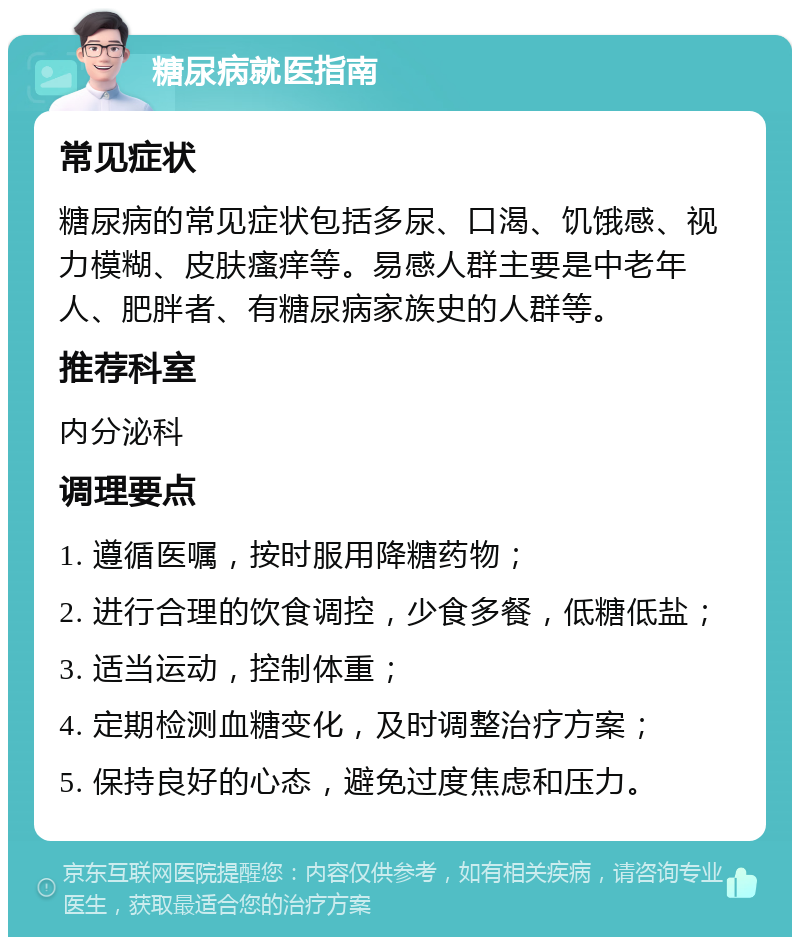 糖尿病就医指南 常见症状 糖尿病的常见症状包括多尿、口渴、饥饿感、视力模糊、皮肤瘙痒等。易感人群主要是中老年人、肥胖者、有糖尿病家族史的人群等。 推荐科室 内分泌科 调理要点 1. 遵循医嘱，按时服用降糖药物； 2. 进行合理的饮食调控，少食多餐，低糖低盐； 3. 适当运动，控制体重； 4. 定期检测血糖变化，及时调整治疗方案； 5. 保持良好的心态，避免过度焦虑和压力。