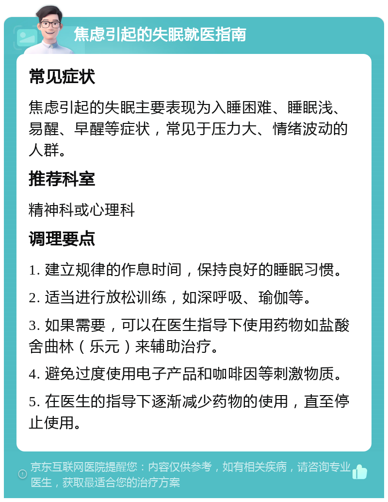 焦虑引起的失眠就医指南 常见症状 焦虑引起的失眠主要表现为入睡困难、睡眠浅、易醒、早醒等症状，常见于压力大、情绪波动的人群。 推荐科室 精神科或心理科 调理要点 1. 建立规律的作息时间，保持良好的睡眠习惯。 2. 适当进行放松训练，如深呼吸、瑜伽等。 3. 如果需要，可以在医生指导下使用药物如盐酸舍曲林（乐元）来辅助治疗。 4. 避免过度使用电子产品和咖啡因等刺激物质。 5. 在医生的指导下逐渐减少药物的使用，直至停止使用。