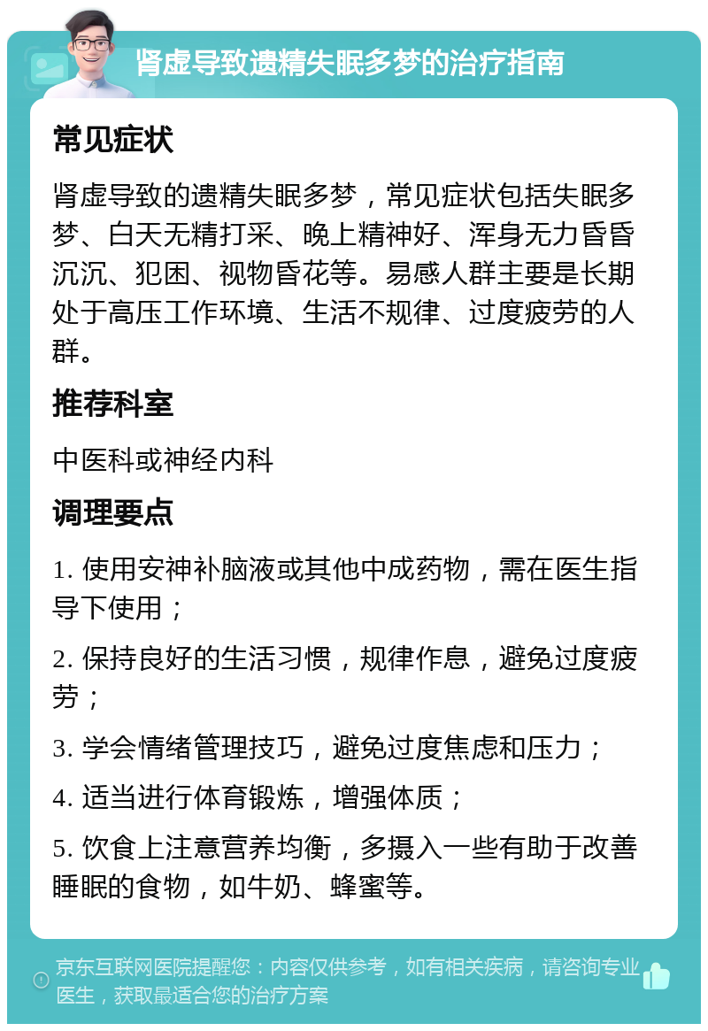 肾虚导致遗精失眠多梦的治疗指南 常见症状 肾虚导致的遗精失眠多梦，常见症状包括失眠多梦、白天无精打采、晚上精神好、浑身无力昏昏沉沉、犯困、视物昏花等。易感人群主要是长期处于高压工作环境、生活不规律、过度疲劳的人群。 推荐科室 中医科或神经内科 调理要点 1. 使用安神补脑液或其他中成药物，需在医生指导下使用； 2. 保持良好的生活习惯，规律作息，避免过度疲劳； 3. 学会情绪管理技巧，避免过度焦虑和压力； 4. 适当进行体育锻炼，增强体质； 5. 饮食上注意营养均衡，多摄入一些有助于改善睡眠的食物，如牛奶、蜂蜜等。