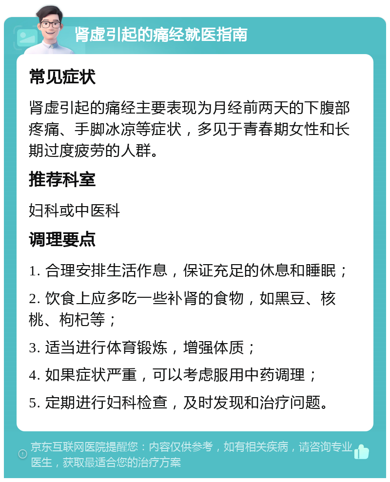 肾虚引起的痛经就医指南 常见症状 肾虚引起的痛经主要表现为月经前两天的下腹部疼痛、手脚冰凉等症状，多见于青春期女性和长期过度疲劳的人群。 推荐科室 妇科或中医科 调理要点 1. 合理安排生活作息，保证充足的休息和睡眠； 2. 饮食上应多吃一些补肾的食物，如黑豆、核桃、枸杞等； 3. 适当进行体育锻炼，增强体质； 4. 如果症状严重，可以考虑服用中药调理； 5. 定期进行妇科检查，及时发现和治疗问题。