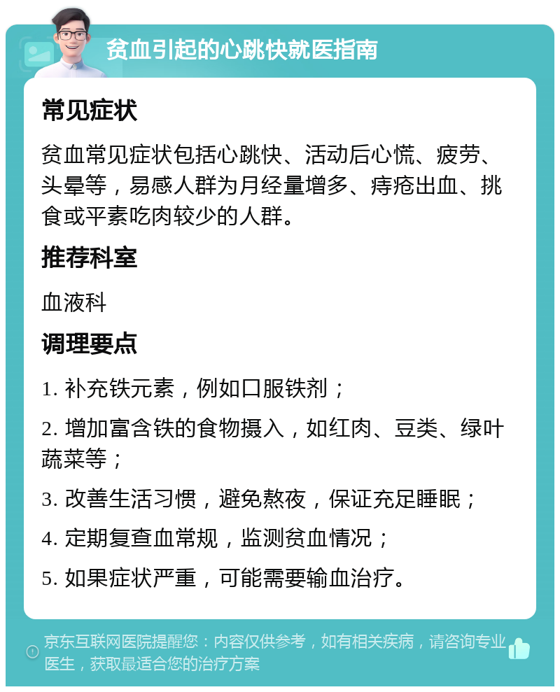 贫血引起的心跳快就医指南 常见症状 贫血常见症状包括心跳快、活动后心慌、疲劳、头晕等，易感人群为月经量增多、痔疮出血、挑食或平素吃肉较少的人群。 推荐科室 血液科 调理要点 1. 补充铁元素，例如口服铁剂； 2. 增加富含铁的食物摄入，如红肉、豆类、绿叶蔬菜等； 3. 改善生活习惯，避免熬夜，保证充足睡眠； 4. 定期复查血常规，监测贫血情况； 5. 如果症状严重，可能需要输血治疗。