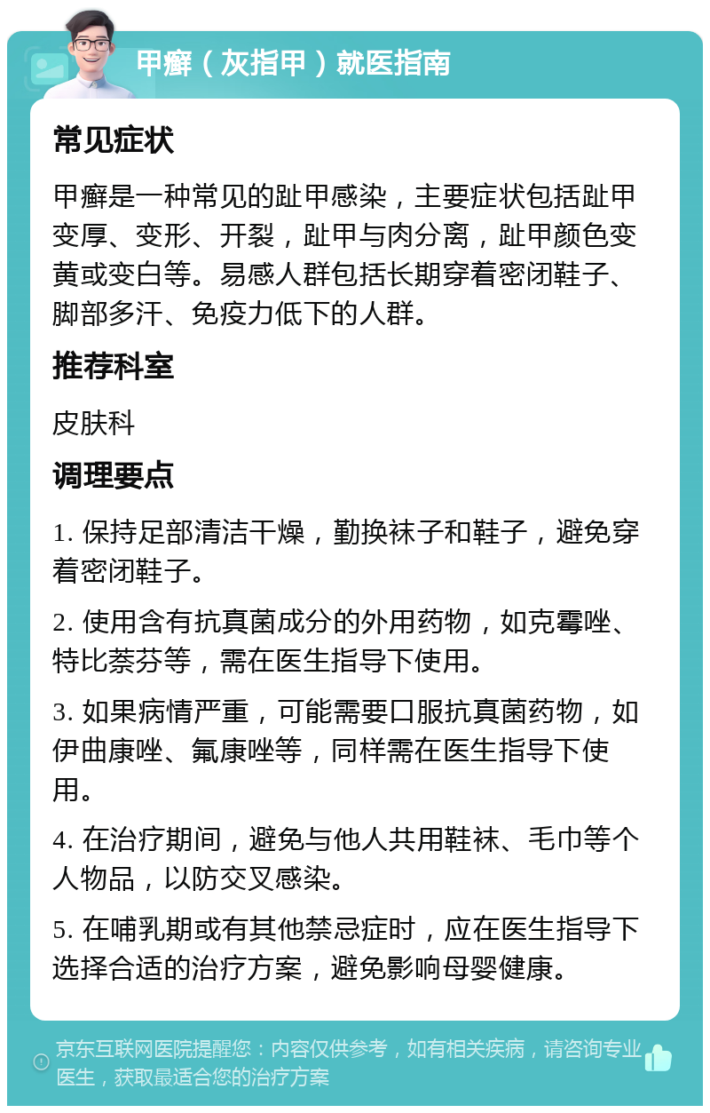 甲癣（灰指甲）就医指南 常见症状 甲癣是一种常见的趾甲感染，主要症状包括趾甲变厚、变形、开裂，趾甲与肉分离，趾甲颜色变黄或变白等。易感人群包括长期穿着密闭鞋子、脚部多汗、免疫力低下的人群。 推荐科室 皮肤科 调理要点 1. 保持足部清洁干燥，勤换袜子和鞋子，避免穿着密闭鞋子。 2. 使用含有抗真菌成分的外用药物，如克霉唑、特比萘芬等，需在医生指导下使用。 3. 如果病情严重，可能需要口服抗真菌药物，如伊曲康唑、氟康唑等，同样需在医生指导下使用。 4. 在治疗期间，避免与他人共用鞋袜、毛巾等个人物品，以防交叉感染。 5. 在哺乳期或有其他禁忌症时，应在医生指导下选择合适的治疗方案，避免影响母婴健康。