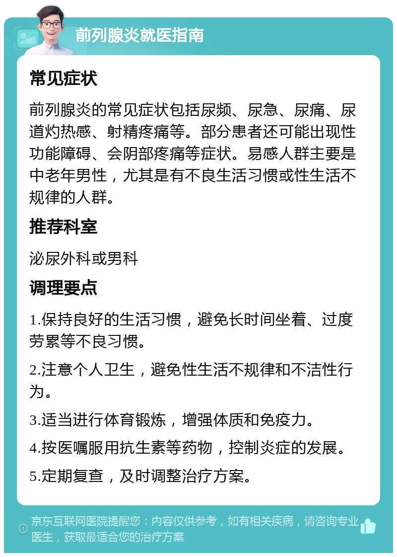 前列腺炎就医指南 常见症状 前列腺炎的常见症状包括尿频、尿急、尿痛、尿道灼热感、射精疼痛等。部分患者还可能出现性功能障碍、会阴部疼痛等症状。易感人群主要是中老年男性，尤其是有不良生活习惯或性生活不规律的人群。 推荐科室 泌尿外科或男科 调理要点 1.保持良好的生活习惯，避免长时间坐着、过度劳累等不良习惯。 2.注意个人卫生，避免性生活不规律和不洁性行为。 3.适当进行体育锻炼，增强体质和免疫力。 4.按医嘱服用抗生素等药物，控制炎症的发展。 5.定期复查，及时调整治疗方案。