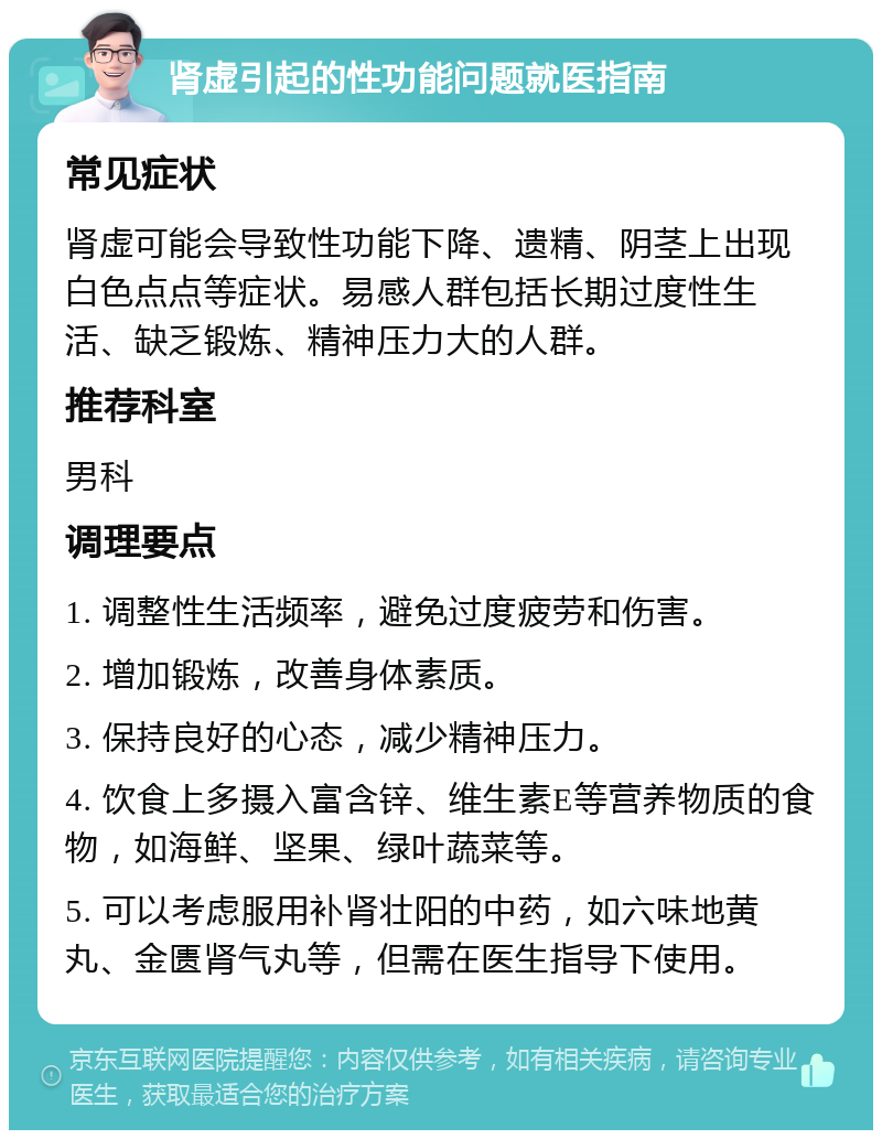 肾虚引起的性功能问题就医指南 常见症状 肾虚可能会导致性功能下降、遗精、阴茎上出现白色点点等症状。易感人群包括长期过度性生活、缺乏锻炼、精神压力大的人群。 推荐科室 男科 调理要点 1. 调整性生活频率，避免过度疲劳和伤害。 2. 增加锻炼，改善身体素质。 3. 保持良好的心态，减少精神压力。 4. 饮食上多摄入富含锌、维生素E等营养物质的食物，如海鲜、坚果、绿叶蔬菜等。 5. 可以考虑服用补肾壮阳的中药，如六味地黄丸、金匮肾气丸等，但需在医生指导下使用。