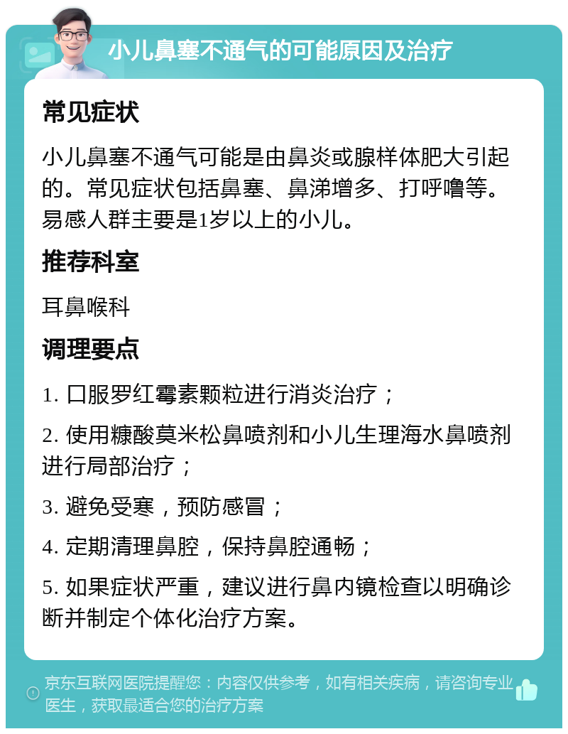 小儿鼻塞不通气的可能原因及治疗 常见症状 小儿鼻塞不通气可能是由鼻炎或腺样体肥大引起的。常见症状包括鼻塞、鼻涕增多、打呼噜等。易感人群主要是1岁以上的小儿。 推荐科室 耳鼻喉科 调理要点 1. 口服罗红霉素颗粒进行消炎治疗； 2. 使用糠酸莫米松鼻喷剂和小儿生理海水鼻喷剂进行局部治疗； 3. 避免受寒，预防感冒； 4. 定期清理鼻腔，保持鼻腔通畅； 5. 如果症状严重，建议进行鼻内镜检查以明确诊断并制定个体化治疗方案。