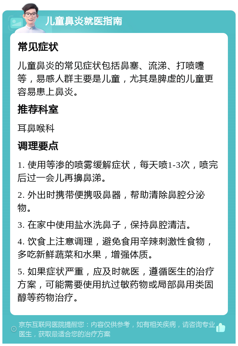 儿童鼻炎就医指南 常见症状 儿童鼻炎的常见症状包括鼻塞、流涕、打喷嚏等，易感人群主要是儿童，尤其是脾虚的儿童更容易患上鼻炎。 推荐科室 耳鼻喉科 调理要点 1. 使用等渗的喷雾缓解症状，每天喷1-3次，喷完后过一会儿再擤鼻涕。 2. 外出时携带便携吸鼻器，帮助清除鼻腔分泌物。 3. 在家中使用盐水洗鼻子，保持鼻腔清洁。 4. 饮食上注意调理，避免食用辛辣刺激性食物，多吃新鲜蔬菜和水果，增强体质。 5. 如果症状严重，应及时就医，遵循医生的治疗方案，可能需要使用抗过敏药物或局部鼻用类固醇等药物治疗。