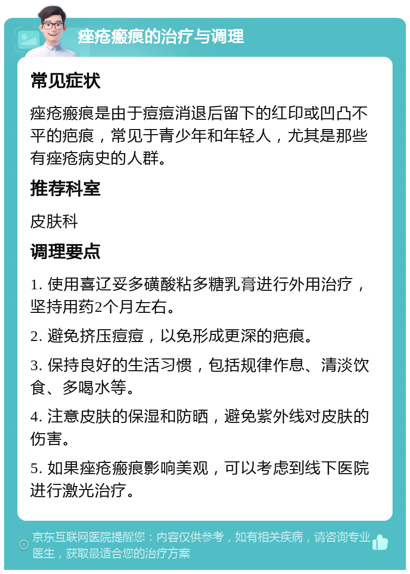 痤疮瘢痕的治疗与调理 常见症状 痤疮瘢痕是由于痘痘消退后留下的红印或凹凸不平的疤痕，常见于青少年和年轻人，尤其是那些有痤疮病史的人群。 推荐科室 皮肤科 调理要点 1. 使用喜辽妥多磺酸粘多糖乳膏进行外用治疗，坚持用药2个月左右。 2. 避免挤压痘痘，以免形成更深的疤痕。 3. 保持良好的生活习惯，包括规律作息、清淡饮食、多喝水等。 4. 注意皮肤的保湿和防晒，避免紫外线对皮肤的伤害。 5. 如果痤疮瘢痕影响美观，可以考虑到线下医院进行激光治疗。