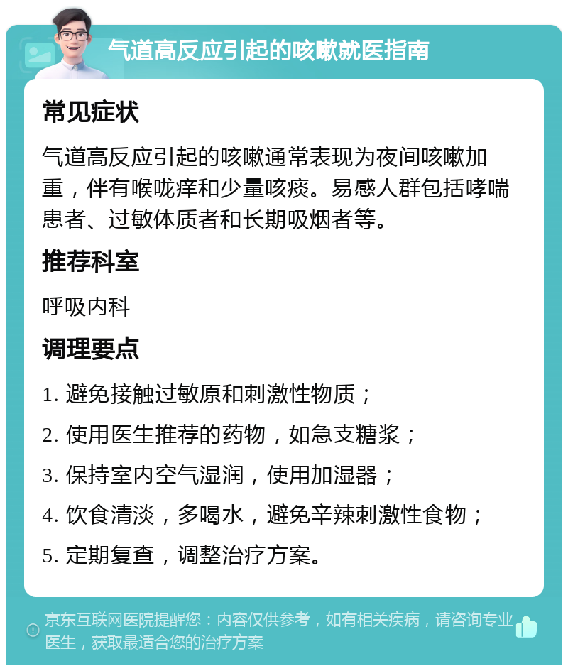 气道高反应引起的咳嗽就医指南 常见症状 气道高反应引起的咳嗽通常表现为夜间咳嗽加重，伴有喉咙痒和少量咳痰。易感人群包括哮喘患者、过敏体质者和长期吸烟者等。 推荐科室 呼吸内科 调理要点 1. 避免接触过敏原和刺激性物质； 2. 使用医生推荐的药物，如急支糖浆； 3. 保持室内空气湿润，使用加湿器； 4. 饮食清淡，多喝水，避免辛辣刺激性食物； 5. 定期复查，调整治疗方案。