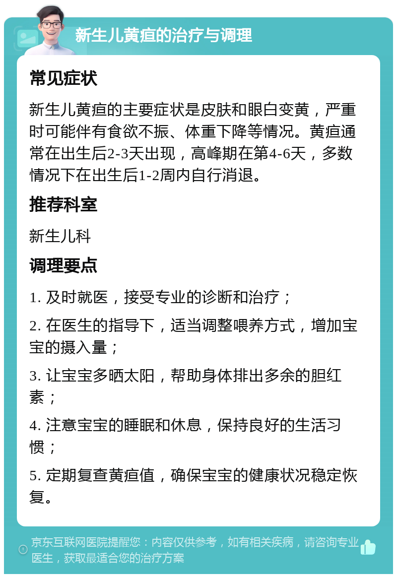 新生儿黄疸的治疗与调理 常见症状 新生儿黄疸的主要症状是皮肤和眼白变黄，严重时可能伴有食欲不振、体重下降等情况。黄疸通常在出生后2-3天出现，高峰期在第4-6天，多数情况下在出生后1-2周内自行消退。 推荐科室 新生儿科 调理要点 1. 及时就医，接受专业的诊断和治疗； 2. 在医生的指导下，适当调整喂养方式，增加宝宝的摄入量； 3. 让宝宝多晒太阳，帮助身体排出多余的胆红素； 4. 注意宝宝的睡眠和休息，保持良好的生活习惯； 5. 定期复查黄疸值，确保宝宝的健康状况稳定恢复。