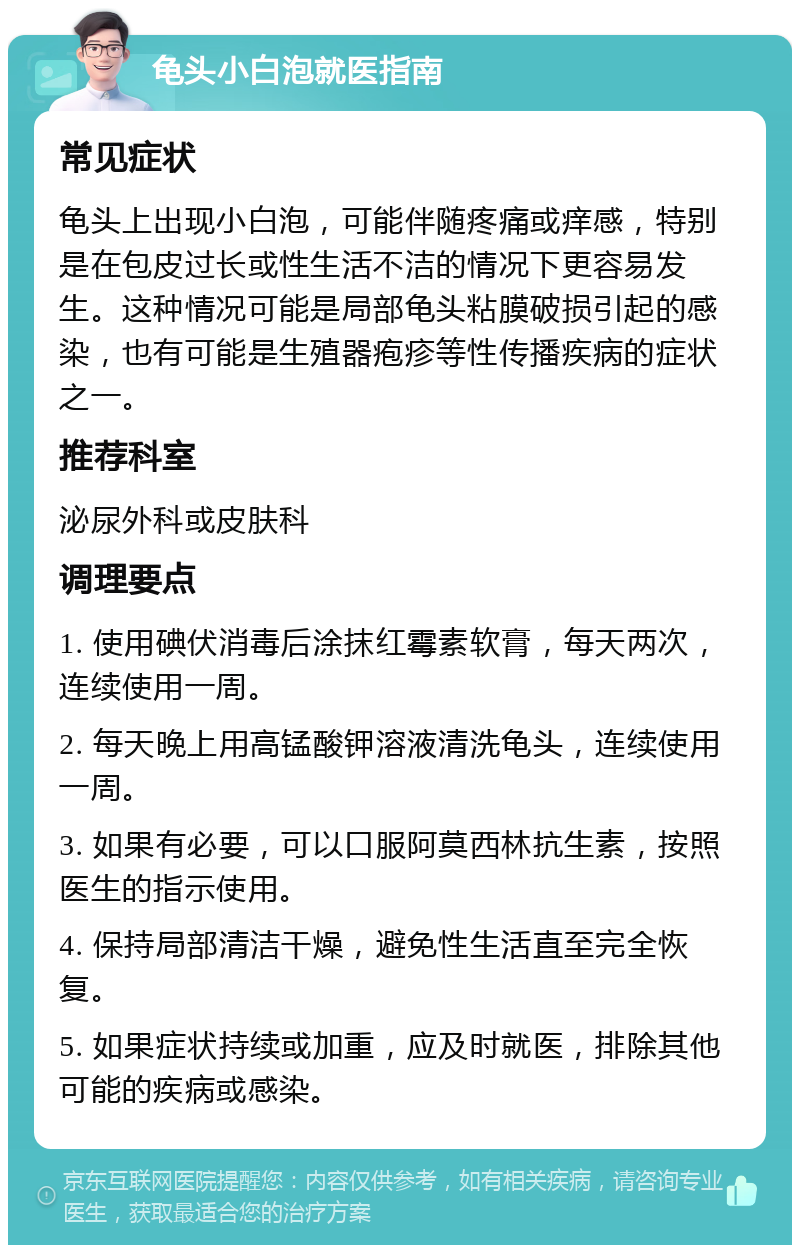 龟头小白泡就医指南 常见症状 龟头上出现小白泡，可能伴随疼痛或痒感，特别是在包皮过长或性生活不洁的情况下更容易发生。这种情况可能是局部龟头粘膜破损引起的感染，也有可能是生殖器疱疹等性传播疾病的症状之一。 推荐科室 泌尿外科或皮肤科 调理要点 1. 使用碘伏消毒后涂抹红霉素软膏，每天两次，连续使用一周。 2. 每天晚上用高锰酸钾溶液清洗龟头，连续使用一周。 3. 如果有必要，可以口服阿莫西林抗生素，按照医生的指示使用。 4. 保持局部清洁干燥，避免性生活直至完全恢复。 5. 如果症状持续或加重，应及时就医，排除其他可能的疾病或感染。