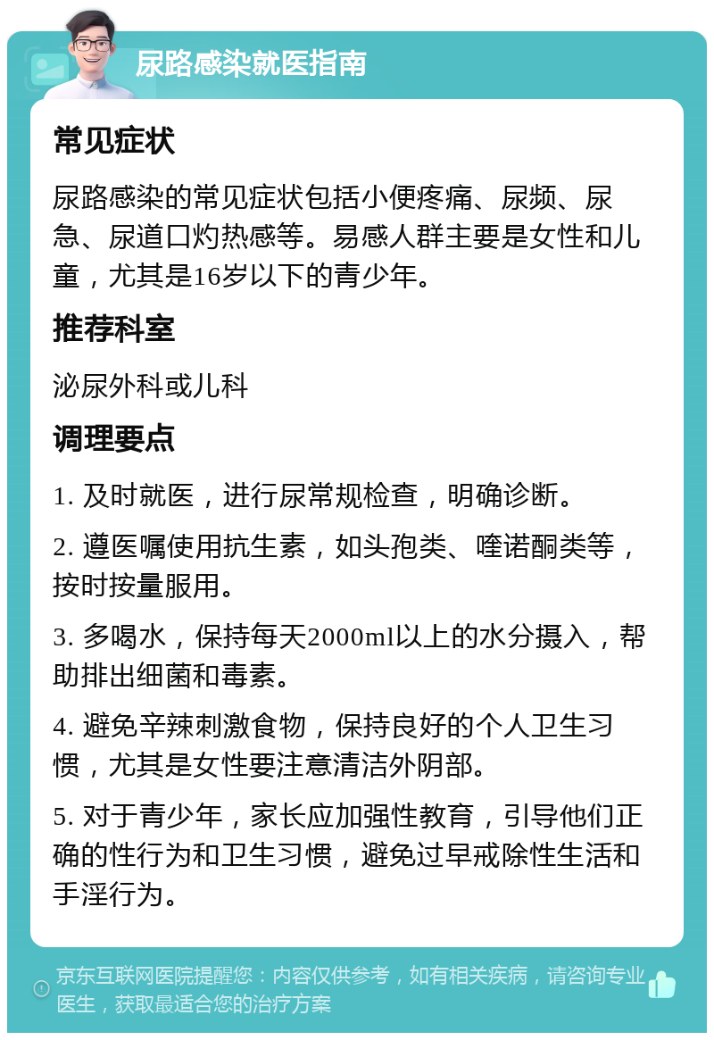 尿路感染就医指南 常见症状 尿路感染的常见症状包括小便疼痛、尿频、尿急、尿道口灼热感等。易感人群主要是女性和儿童，尤其是16岁以下的青少年。 推荐科室 泌尿外科或儿科 调理要点 1. 及时就医，进行尿常规检查，明确诊断。 2. 遵医嘱使用抗生素，如头孢类、喹诺酮类等，按时按量服用。 3. 多喝水，保持每天2000ml以上的水分摄入，帮助排出细菌和毒素。 4. 避免辛辣刺激食物，保持良好的个人卫生习惯，尤其是女性要注意清洁外阴部。 5. 对于青少年，家长应加强性教育，引导他们正确的性行为和卫生习惯，避免过早戒除性生活和手淫行为。