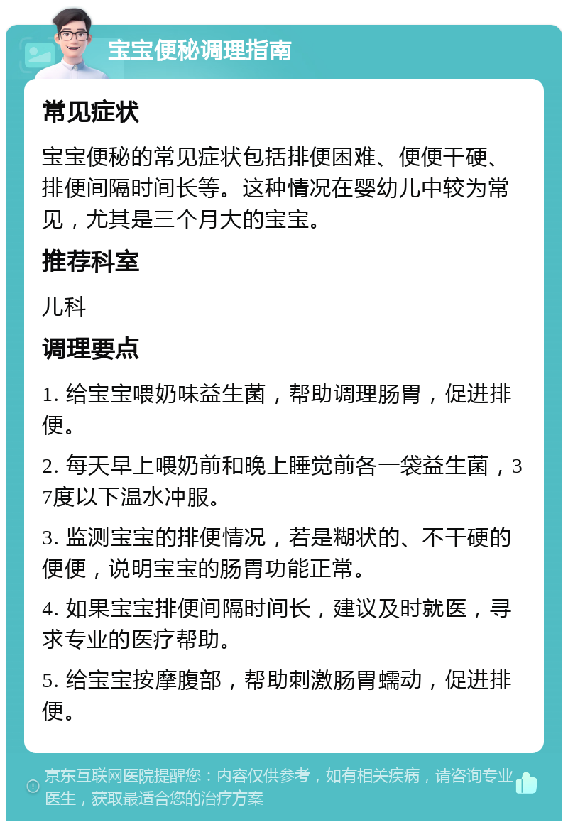 宝宝便秘调理指南 常见症状 宝宝便秘的常见症状包括排便困难、便便干硬、排便间隔时间长等。这种情况在婴幼儿中较为常见，尤其是三个月大的宝宝。 推荐科室 儿科 调理要点 1. 给宝宝喂奶味益生菌，帮助调理肠胃，促进排便。 2. 每天早上喂奶前和晚上睡觉前各一袋益生菌，37度以下温水冲服。 3. 监测宝宝的排便情况，若是糊状的、不干硬的便便，说明宝宝的肠胃功能正常。 4. 如果宝宝排便间隔时间长，建议及时就医，寻求专业的医疗帮助。 5. 给宝宝按摩腹部，帮助刺激肠胃蠕动，促进排便。