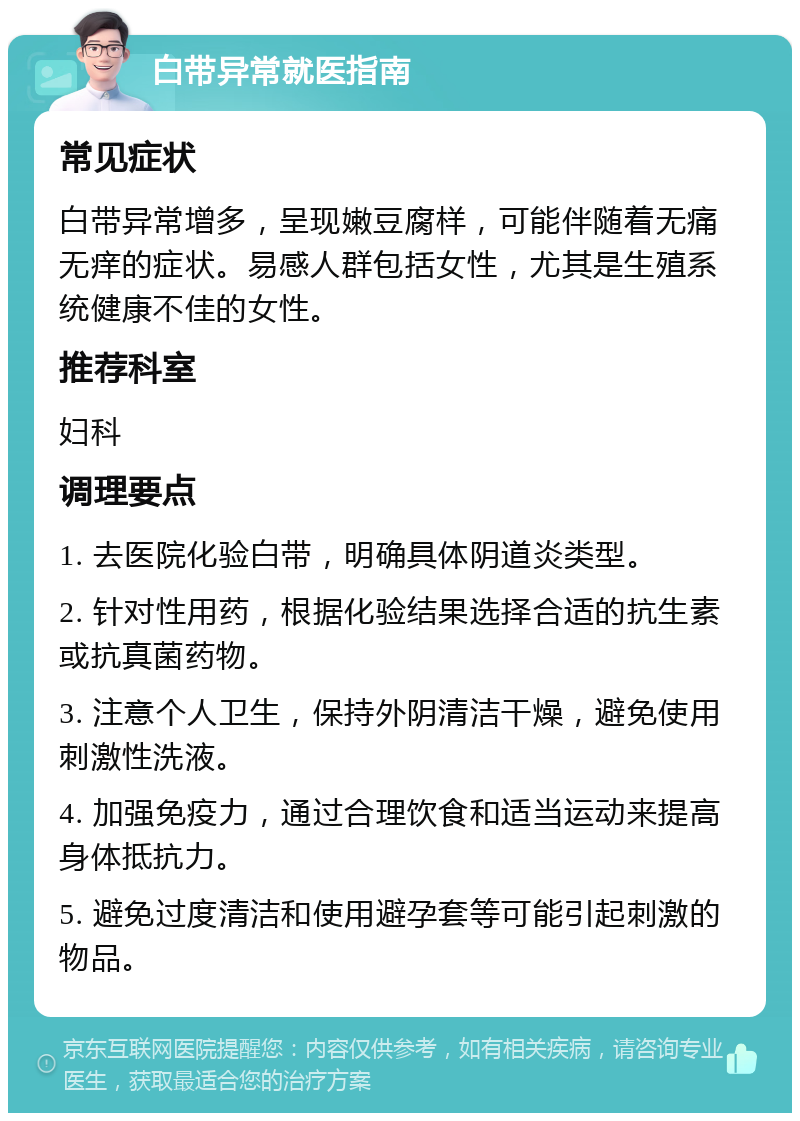 白带异常就医指南 常见症状 白带异常增多，呈现嫩豆腐样，可能伴随着无痛无痒的症状。易感人群包括女性，尤其是生殖系统健康不佳的女性。 推荐科室 妇科 调理要点 1. 去医院化验白带，明确具体阴道炎类型。 2. 针对性用药，根据化验结果选择合适的抗生素或抗真菌药物。 3. 注意个人卫生，保持外阴清洁干燥，避免使用刺激性洗液。 4. 加强免疫力，通过合理饮食和适当运动来提高身体抵抗力。 5. 避免过度清洁和使用避孕套等可能引起刺激的物品。