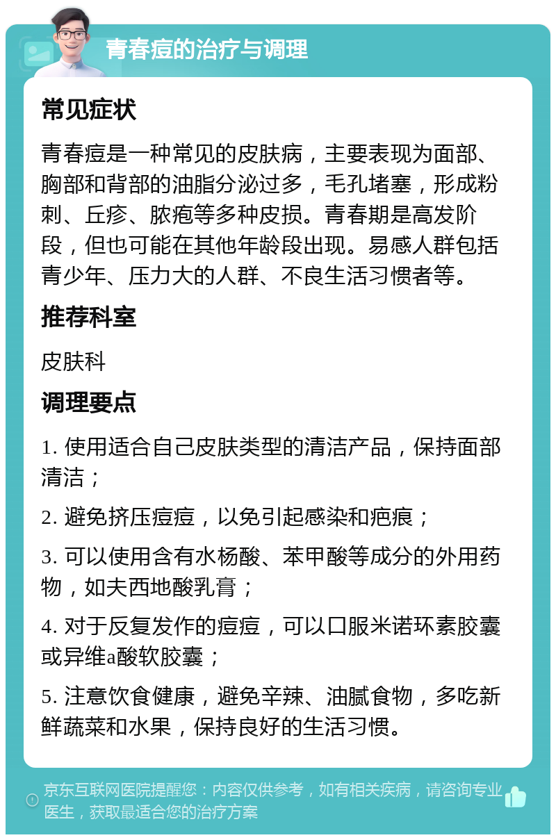 青春痘的治疗与调理 常见症状 青春痘是一种常见的皮肤病，主要表现为面部、胸部和背部的油脂分泌过多，毛孔堵塞，形成粉刺、丘疹、脓疱等多种皮损。青春期是高发阶段，但也可能在其他年龄段出现。易感人群包括青少年、压力大的人群、不良生活习惯者等。 推荐科室 皮肤科 调理要点 1. 使用适合自己皮肤类型的清洁产品，保持面部清洁； 2. 避免挤压痘痘，以免引起感染和疤痕； 3. 可以使用含有水杨酸、苯甲酸等成分的外用药物，如夫西地酸乳膏； 4. 对于反复发作的痘痘，可以口服米诺环素胶囊或异维a酸软胶囊； 5. 注意饮食健康，避免辛辣、油腻食物，多吃新鲜蔬菜和水果，保持良好的生活习惯。