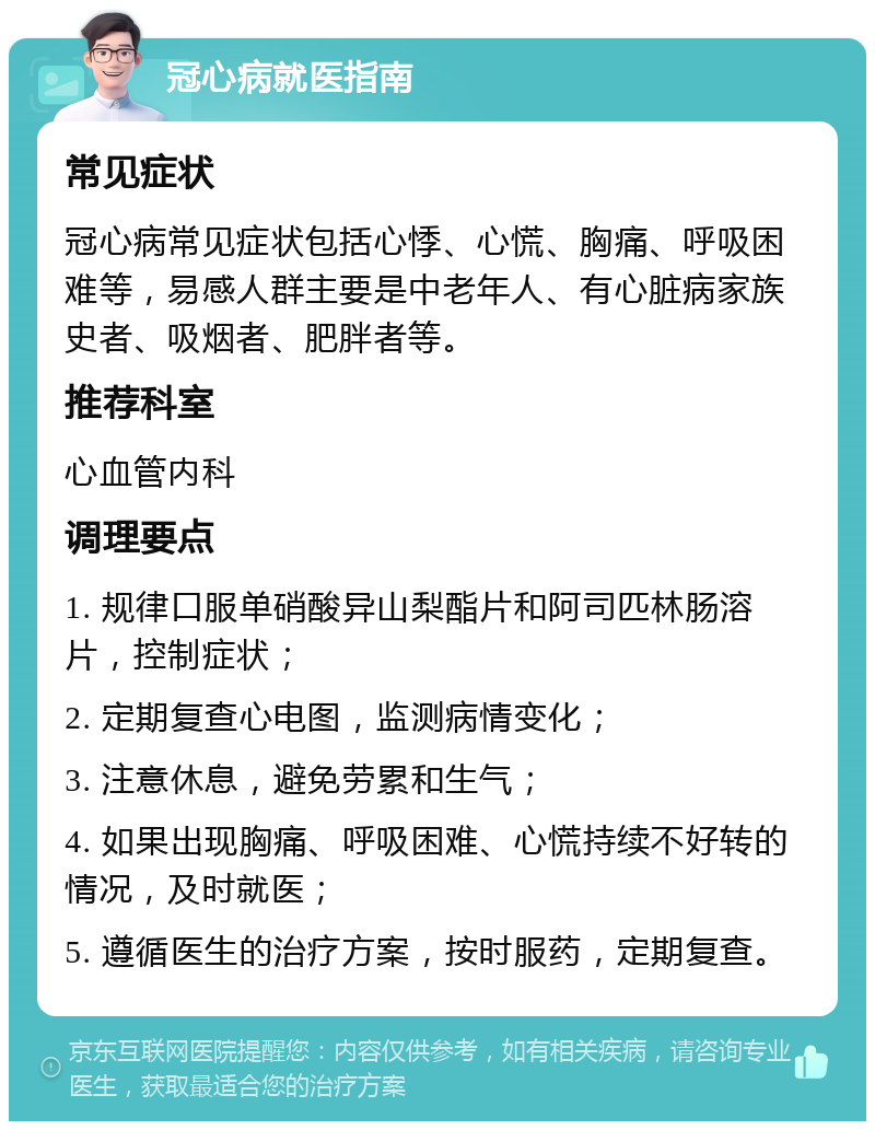 冠心病就医指南 常见症状 冠心病常见症状包括心悸、心慌、胸痛、呼吸困难等，易感人群主要是中老年人、有心脏病家族史者、吸烟者、肥胖者等。 推荐科室 心血管内科 调理要点 1. 规律口服单硝酸异山梨酯片和阿司匹林肠溶片，控制症状； 2. 定期复查心电图，监测病情变化； 3. 注意休息，避免劳累和生气； 4. 如果出现胸痛、呼吸困难、心慌持续不好转的情况，及时就医； 5. 遵循医生的治疗方案，按时服药，定期复查。