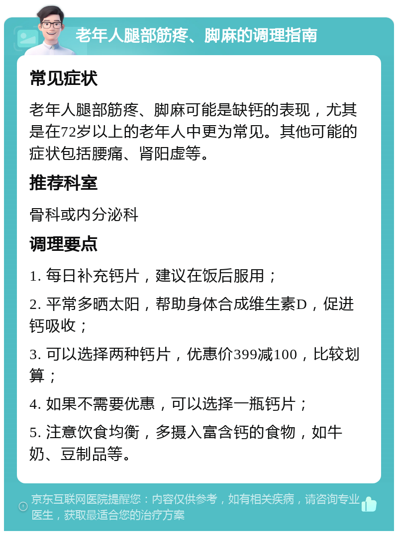 老年人腿部筋疼、脚麻的调理指南 常见症状 老年人腿部筋疼、脚麻可能是缺钙的表现，尤其是在72岁以上的老年人中更为常见。其他可能的症状包括腰痛、肾阳虚等。 推荐科室 骨科或内分泌科 调理要点 1. 每日补充钙片，建议在饭后服用； 2. 平常多晒太阳，帮助身体合成维生素D，促进钙吸收； 3. 可以选择两种钙片，优惠价399减100，比较划算； 4. 如果不需要优惠，可以选择一瓶钙片； 5. 注意饮食均衡，多摄入富含钙的食物，如牛奶、豆制品等。