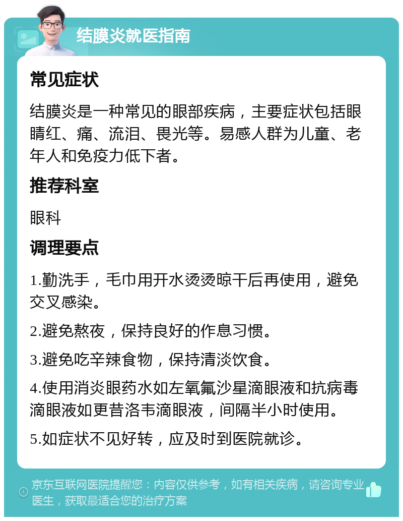 结膜炎就医指南 常见症状 结膜炎是一种常见的眼部疾病，主要症状包括眼睛红、痛、流泪、畏光等。易感人群为儿童、老年人和免疫力低下者。 推荐科室 眼科 调理要点 1.勤洗手，毛巾用开水烫烫晾干后再使用，避免交叉感染。 2.避免熬夜，保持良好的作息习惯。 3.避免吃辛辣食物，保持清淡饮食。 4.使用消炎眼药水如左氧氟沙星滴眼液和抗病毒滴眼液如更昔洛韦滴眼液，间隔半小时使用。 5.如症状不见好转，应及时到医院就诊。