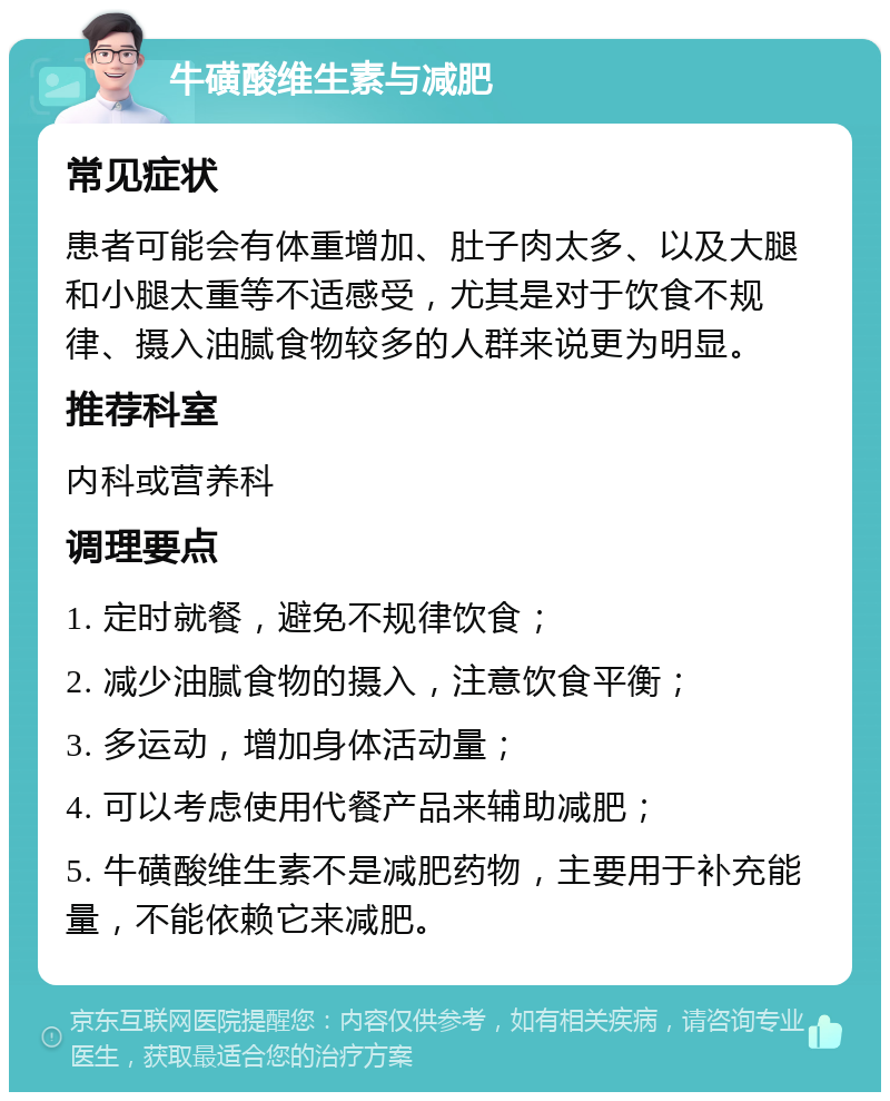 牛磺酸维生素与减肥 常见症状 患者可能会有体重增加、肚子肉太多、以及大腿和小腿太重等不适感受，尤其是对于饮食不规律、摄入油腻食物较多的人群来说更为明显。 推荐科室 内科或营养科 调理要点 1. 定时就餐，避免不规律饮食； 2. 减少油腻食物的摄入，注意饮食平衡； 3. 多运动，增加身体活动量； 4. 可以考虑使用代餐产品来辅助减肥； 5. 牛磺酸维生素不是减肥药物，主要用于补充能量，不能依赖它来减肥。