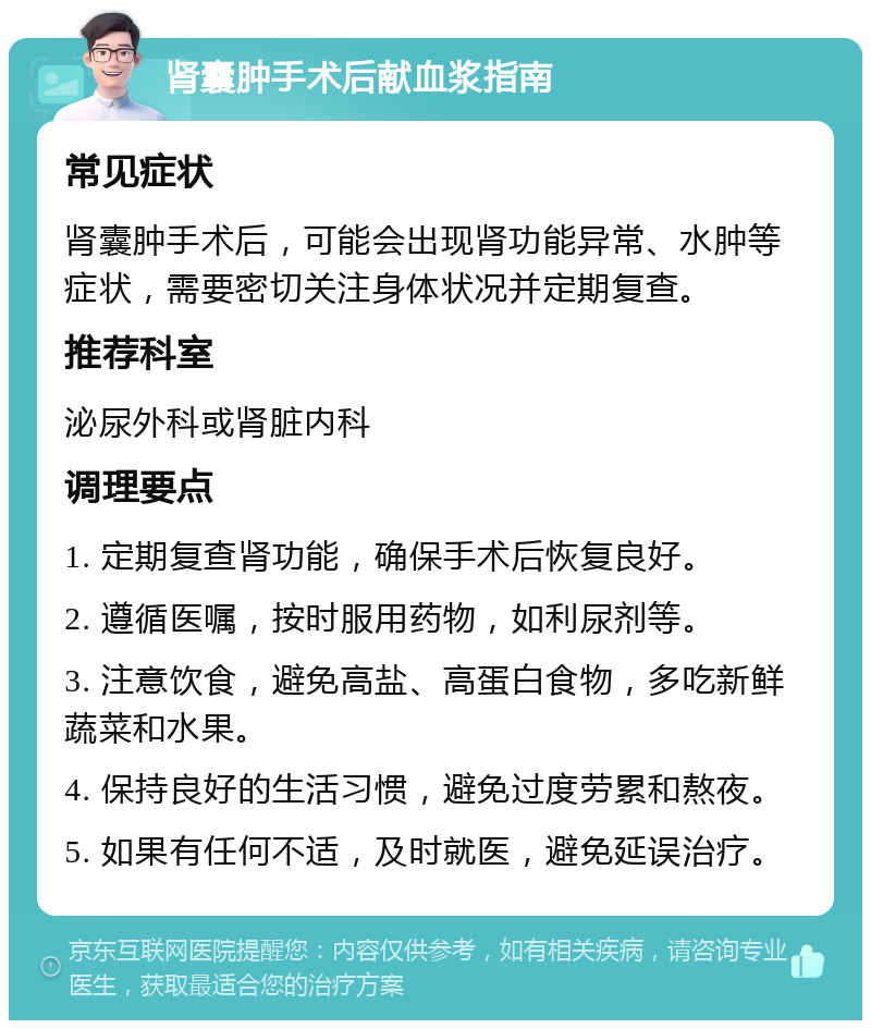 肾囊肿手术后献血浆指南 常见症状 肾囊肿手术后，可能会出现肾功能异常、水肿等症状，需要密切关注身体状况并定期复查。 推荐科室 泌尿外科或肾脏内科 调理要点 1. 定期复查肾功能，确保手术后恢复良好。 2. 遵循医嘱，按时服用药物，如利尿剂等。 3. 注意饮食，避免高盐、高蛋白食物，多吃新鲜蔬菜和水果。 4. 保持良好的生活习惯，避免过度劳累和熬夜。 5. 如果有任何不适，及时就医，避免延误治疗。