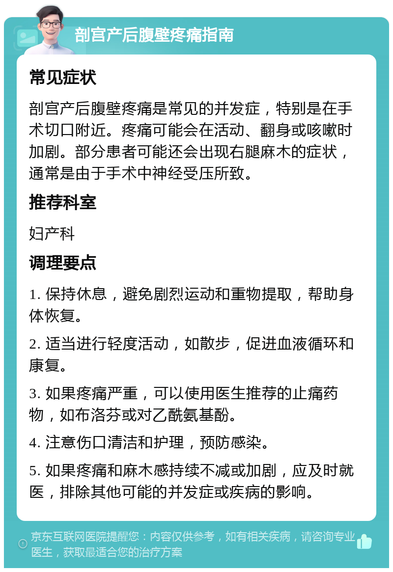 剖宫产后腹壁疼痛指南 常见症状 剖宫产后腹壁疼痛是常见的并发症，特别是在手术切口附近。疼痛可能会在活动、翻身或咳嗽时加剧。部分患者可能还会出现右腿麻木的症状，通常是由于手术中神经受压所致。 推荐科室 妇产科 调理要点 1. 保持休息，避免剧烈运动和重物提取，帮助身体恢复。 2. 适当进行轻度活动，如散步，促进血液循环和康复。 3. 如果疼痛严重，可以使用医生推荐的止痛药物，如布洛芬或对乙酰氨基酚。 4. 注意伤口清洁和护理，预防感染。 5. 如果疼痛和麻木感持续不减或加剧，应及时就医，排除其他可能的并发症或疾病的影响。