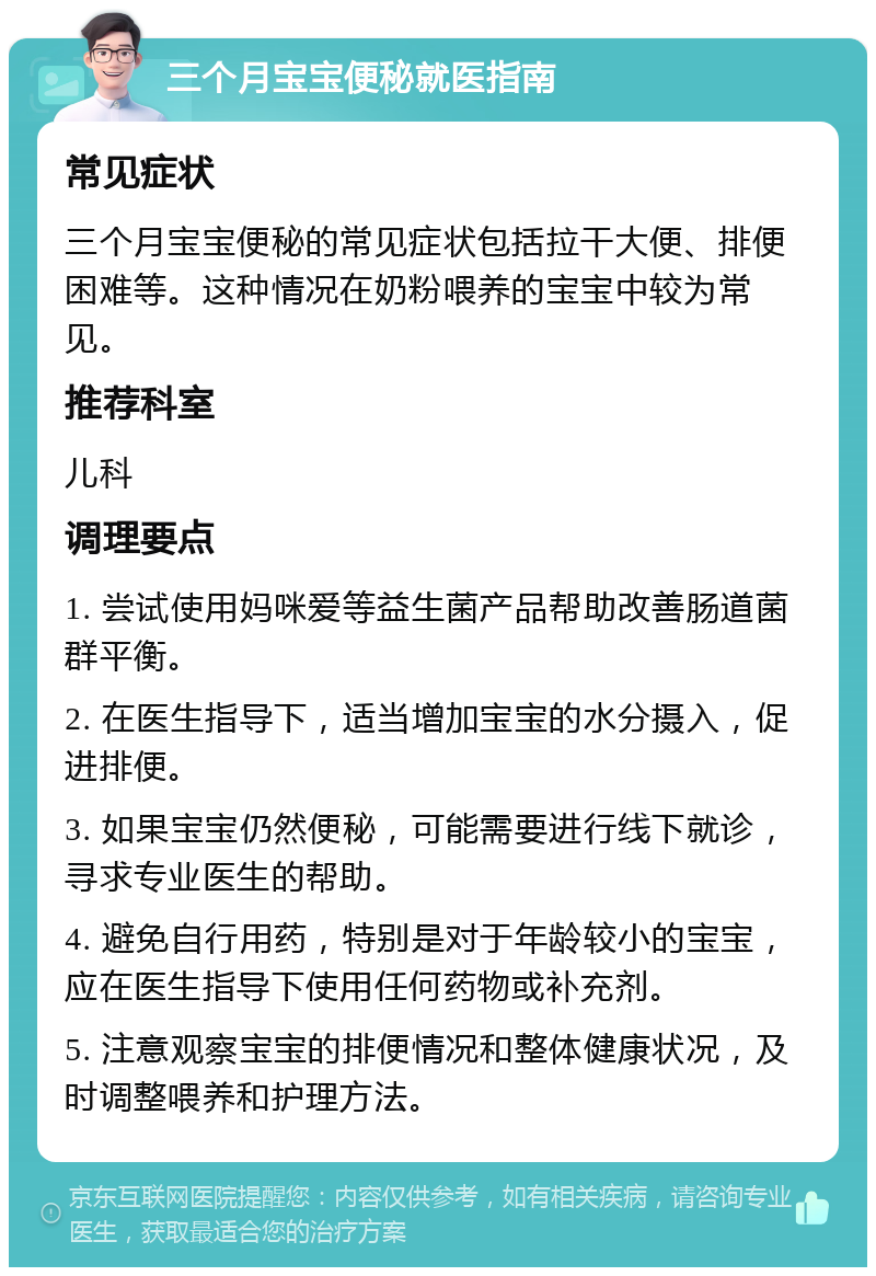 三个月宝宝便秘就医指南 常见症状 三个月宝宝便秘的常见症状包括拉干大便、排便困难等。这种情况在奶粉喂养的宝宝中较为常见。 推荐科室 儿科 调理要点 1. 尝试使用妈咪爱等益生菌产品帮助改善肠道菌群平衡。 2. 在医生指导下，适当增加宝宝的水分摄入，促进排便。 3. 如果宝宝仍然便秘，可能需要进行线下就诊，寻求专业医生的帮助。 4. 避免自行用药，特别是对于年龄较小的宝宝，应在医生指导下使用任何药物或补充剂。 5. 注意观察宝宝的排便情况和整体健康状况，及时调整喂养和护理方法。