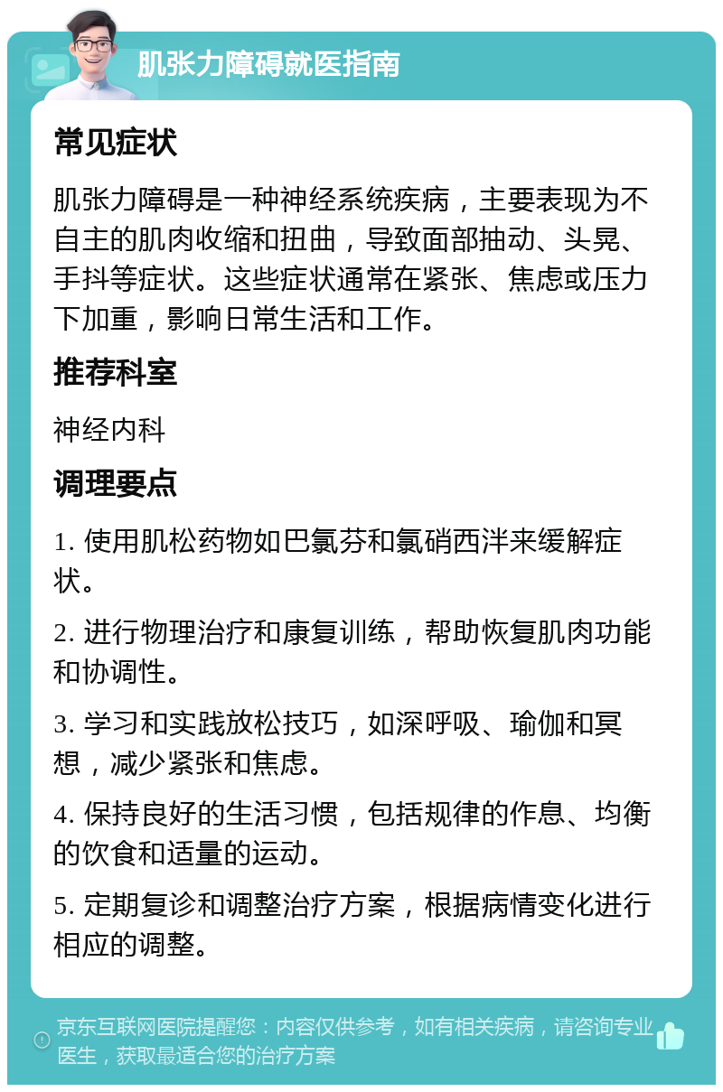 肌张力障碍就医指南 常见症状 肌张力障碍是一种神经系统疾病，主要表现为不自主的肌肉收缩和扭曲，导致面部抽动、头晃、手抖等症状。这些症状通常在紧张、焦虑或压力下加重，影响日常生活和工作。 推荐科室 神经内科 调理要点 1. 使用肌松药物如巴氯芬和氯硝西泮来缓解症状。 2. 进行物理治疗和康复训练，帮助恢复肌肉功能和协调性。 3. 学习和实践放松技巧，如深呼吸、瑜伽和冥想，减少紧张和焦虑。 4. 保持良好的生活习惯，包括规律的作息、均衡的饮食和适量的运动。 5. 定期复诊和调整治疗方案，根据病情变化进行相应的调整。