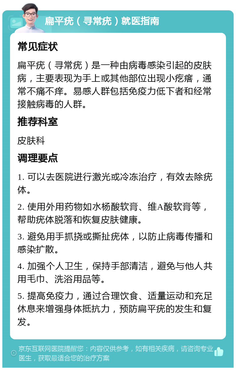 扁平疣（寻常疣）就医指南 常见症状 扁平疣（寻常疣）是一种由病毒感染引起的皮肤病，主要表现为手上或其他部位出现小疙瘩，通常不痛不痒。易感人群包括免疫力低下者和经常接触病毒的人群。 推荐科室 皮肤科 调理要点 1. 可以去医院进行激光或冷冻治疗，有效去除疣体。 2. 使用外用药物如水杨酸软膏、维A酸软膏等，帮助疣体脱落和恢复皮肤健康。 3. 避免用手抓挠或撕扯疣体，以防止病毒传播和感染扩散。 4. 加强个人卫生，保持手部清洁，避免与他人共用毛巾、洗浴用品等。 5. 提高免疫力，通过合理饮食、适量运动和充足休息来增强身体抵抗力，预防扁平疣的发生和复发。