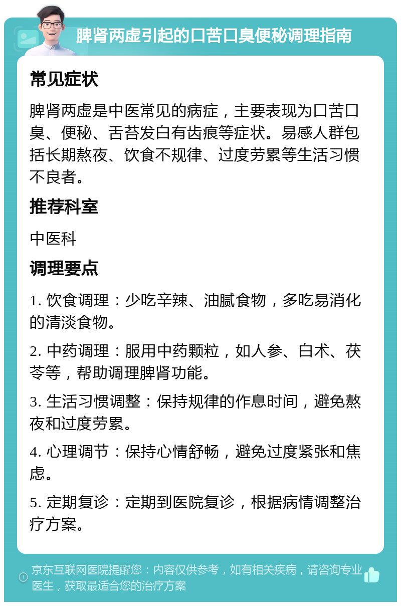 脾肾两虚引起的口苦口臭便秘调理指南 常见症状 脾肾两虚是中医常见的病症，主要表现为口苦口臭、便秘、舌苔发白有齿痕等症状。易感人群包括长期熬夜、饮食不规律、过度劳累等生活习惯不良者。 推荐科室 中医科 调理要点 1. 饮食调理：少吃辛辣、油腻食物，多吃易消化的清淡食物。 2. 中药调理：服用中药颗粒，如人参、白术、茯苓等，帮助调理脾肾功能。 3. 生活习惯调整：保持规律的作息时间，避免熬夜和过度劳累。 4. 心理调节：保持心情舒畅，避免过度紧张和焦虑。 5. 定期复诊：定期到医院复诊，根据病情调整治疗方案。