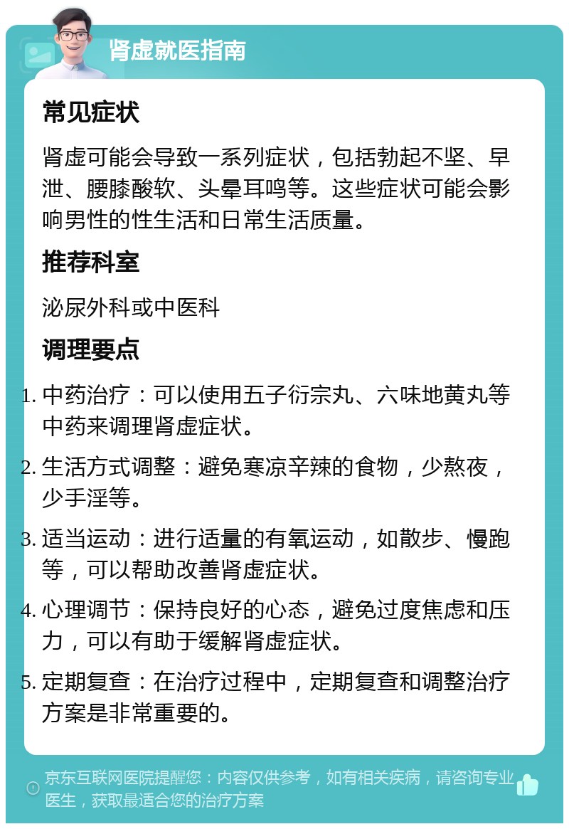 肾虚就医指南 常见症状 肾虚可能会导致一系列症状，包括勃起不坚、早泄、腰膝酸软、头晕耳鸣等。这些症状可能会影响男性的性生活和日常生活质量。 推荐科室 泌尿外科或中医科 调理要点 中药治疗：可以使用五子衍宗丸、六味地黄丸等中药来调理肾虚症状。 生活方式调整：避免寒凉辛辣的食物，少熬夜，少手淫等。 适当运动：进行适量的有氧运动，如散步、慢跑等，可以帮助改善肾虚症状。 心理调节：保持良好的心态，避免过度焦虑和压力，可以有助于缓解肾虚症状。 定期复查：在治疗过程中，定期复查和调整治疗方案是非常重要的。