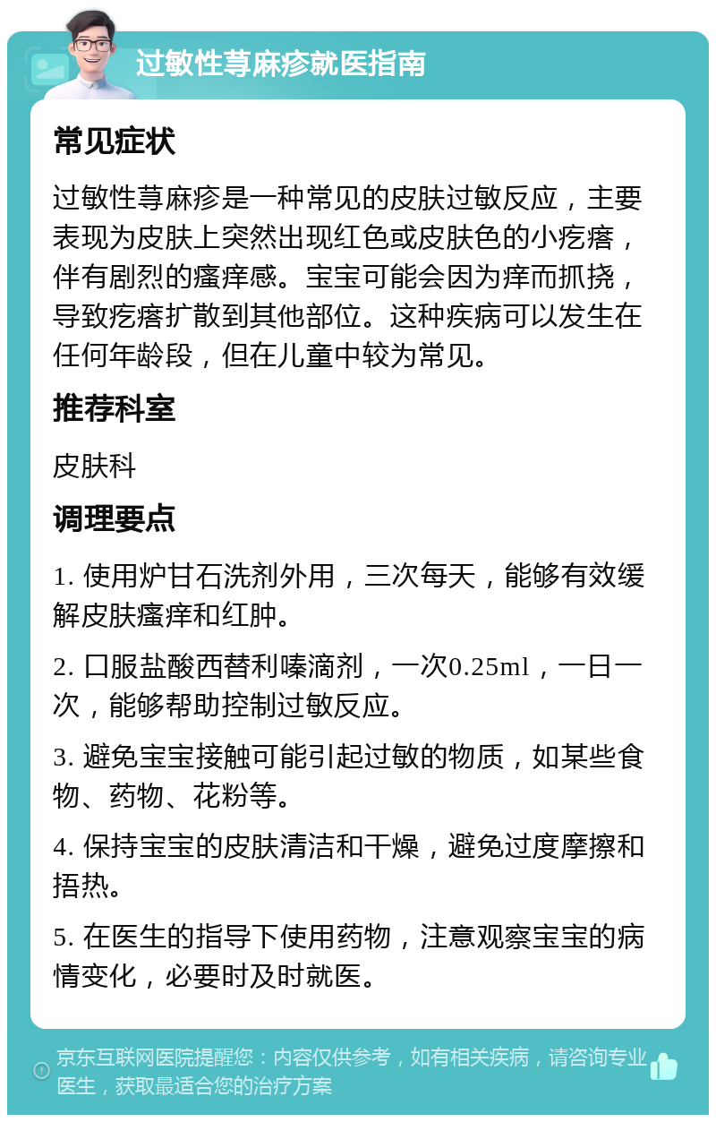 过敏性荨麻疹就医指南 常见症状 过敏性荨麻疹是一种常见的皮肤过敏反应，主要表现为皮肤上突然出现红色或皮肤色的小疙瘩，伴有剧烈的瘙痒感。宝宝可能会因为痒而抓挠，导致疙瘩扩散到其他部位。这种疾病可以发生在任何年龄段，但在儿童中较为常见。 推荐科室 皮肤科 调理要点 1. 使用炉甘石洗剂外用，三次每天，能够有效缓解皮肤瘙痒和红肿。 2. 口服盐酸西替利嗪滴剂，一次0.25ml，一日一次，能够帮助控制过敏反应。 3. 避免宝宝接触可能引起过敏的物质，如某些食物、药物、花粉等。 4. 保持宝宝的皮肤清洁和干燥，避免过度摩擦和捂热。 5. 在医生的指导下使用药物，注意观察宝宝的病情变化，必要时及时就医。