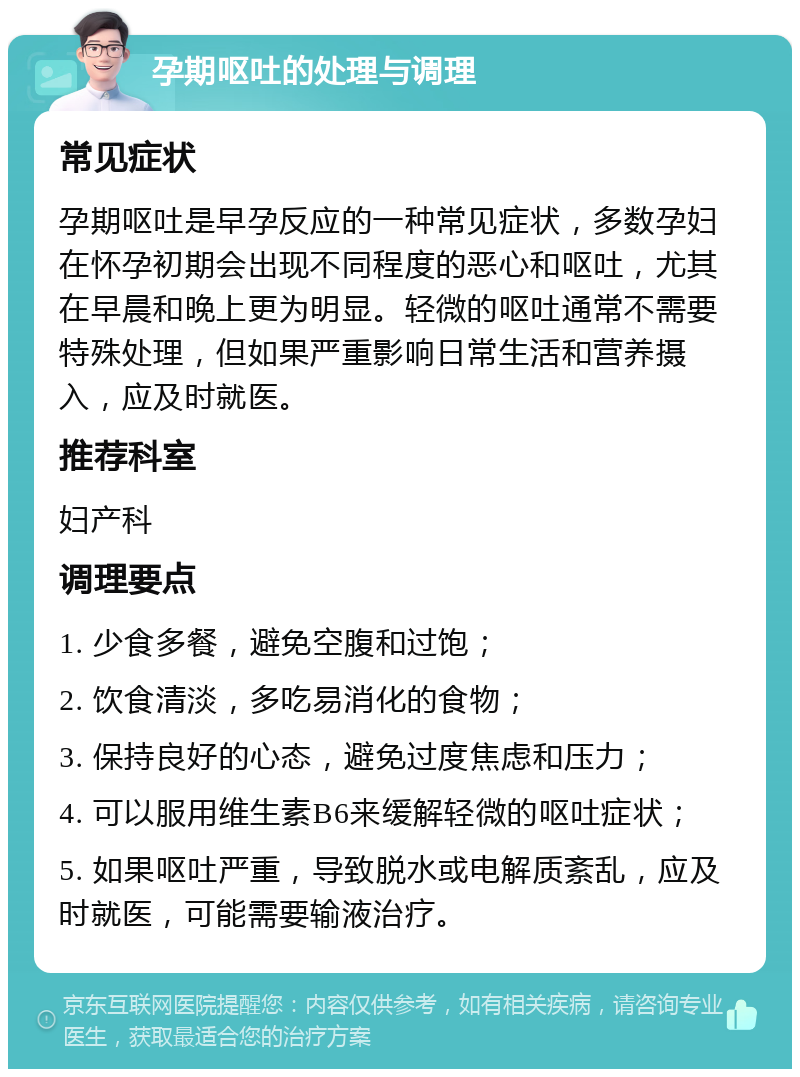 孕期呕吐的处理与调理 常见症状 孕期呕吐是早孕反应的一种常见症状，多数孕妇在怀孕初期会出现不同程度的恶心和呕吐，尤其在早晨和晚上更为明显。轻微的呕吐通常不需要特殊处理，但如果严重影响日常生活和营养摄入，应及时就医。 推荐科室 妇产科 调理要点 1. 少食多餐，避免空腹和过饱； 2. 饮食清淡，多吃易消化的食物； 3. 保持良好的心态，避免过度焦虑和压力； 4. 可以服用维生素B6来缓解轻微的呕吐症状； 5. 如果呕吐严重，导致脱水或电解质紊乱，应及时就医，可能需要输液治疗。