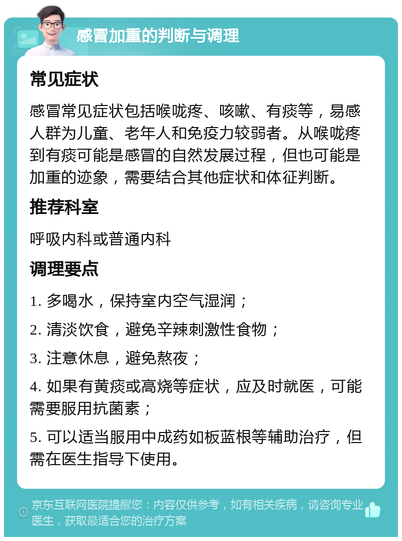 感冒加重的判断与调理 常见症状 感冒常见症状包括喉咙疼、咳嗽、有痰等，易感人群为儿童、老年人和免疫力较弱者。从喉咙疼到有痰可能是感冒的自然发展过程，但也可能是加重的迹象，需要结合其他症状和体征判断。 推荐科室 呼吸内科或普通内科 调理要点 1. 多喝水，保持室内空气湿润； 2. 清淡饮食，避免辛辣刺激性食物； 3. 注意休息，避免熬夜； 4. 如果有黄痰或高烧等症状，应及时就医，可能需要服用抗菌素； 5. 可以适当服用中成药如板蓝根等辅助治疗，但需在医生指导下使用。