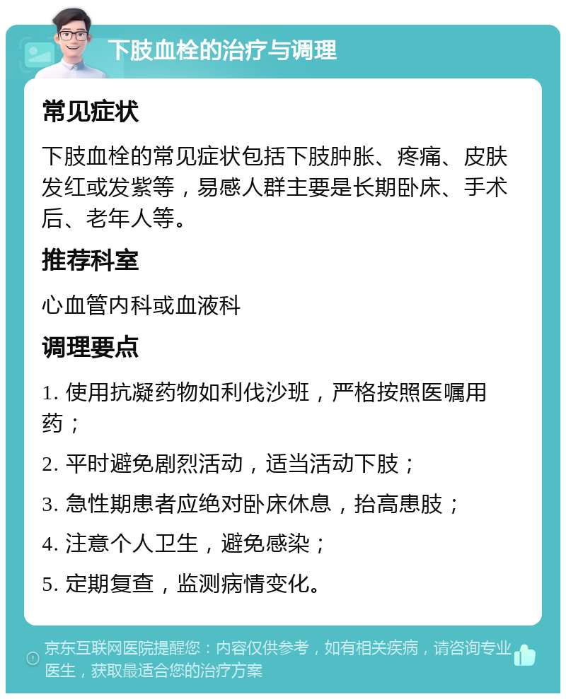 下肢血栓的治疗与调理 常见症状 下肢血栓的常见症状包括下肢肿胀、疼痛、皮肤发红或发紫等，易感人群主要是长期卧床、手术后、老年人等。 推荐科室 心血管内科或血液科 调理要点 1. 使用抗凝药物如利伐沙班，严格按照医嘱用药； 2. 平时避免剧烈活动，适当活动下肢； 3. 急性期患者应绝对卧床休息，抬高患肢； 4. 注意个人卫生，避免感染； 5. 定期复查，监测病情变化。