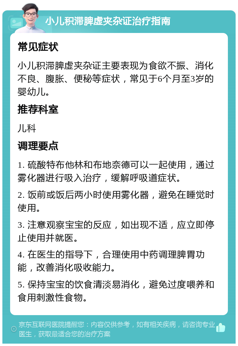 小儿积滞脾虚夹杂证治疗指南 常见症状 小儿积滞脾虚夹杂证主要表现为食欲不振、消化不良、腹胀、便秘等症状，常见于6个月至3岁的婴幼儿。 推荐科室 儿科 调理要点 1. 硫酸特布他林和布地奈德可以一起使用，通过雾化器进行吸入治疗，缓解呼吸道症状。 2. 饭前或饭后两小时使用雾化器，避免在睡觉时使用。 3. 注意观察宝宝的反应，如出现不适，应立即停止使用并就医。 4. 在医生的指导下，合理使用中药调理脾胃功能，改善消化吸收能力。 5. 保持宝宝的饮食清淡易消化，避免过度喂养和食用刺激性食物。