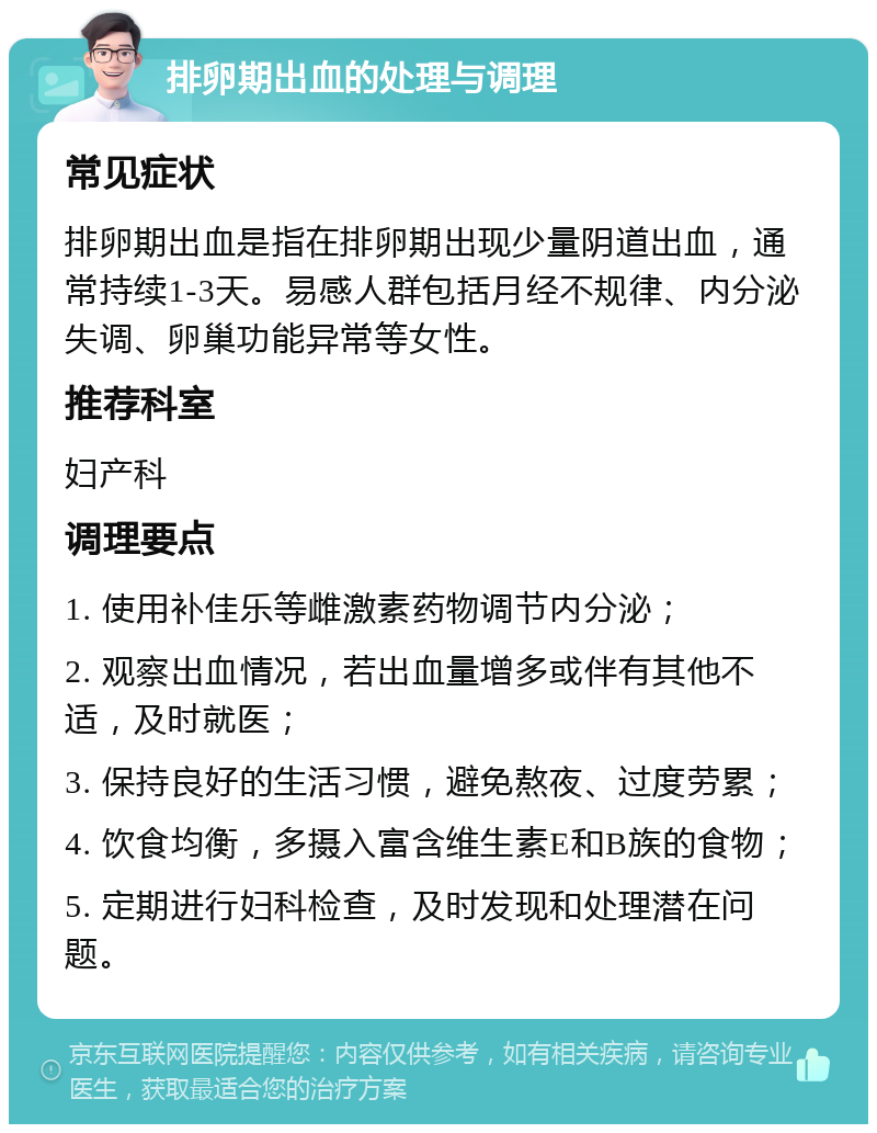 排卵期出血的处理与调理 常见症状 排卵期出血是指在排卵期出现少量阴道出血，通常持续1-3天。易感人群包括月经不规律、内分泌失调、卵巢功能异常等女性。 推荐科室 妇产科 调理要点 1. 使用补佳乐等雌激素药物调节内分泌； 2. 观察出血情况，若出血量增多或伴有其他不适，及时就医； 3. 保持良好的生活习惯，避免熬夜、过度劳累； 4. 饮食均衡，多摄入富含维生素E和B族的食物； 5. 定期进行妇科检查，及时发现和处理潜在问题。