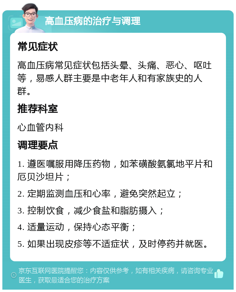 高血压病的治疗与调理 常见症状 高血压病常见症状包括头晕、头痛、恶心、呕吐等，易感人群主要是中老年人和有家族史的人群。 推荐科室 心血管内科 调理要点 1. 遵医嘱服用降压药物，如苯磺酸氨氯地平片和厄贝沙坦片； 2. 定期监测血压和心率，避免突然起立； 3. 控制饮食，减少食盐和脂肪摄入； 4. 适量运动，保持心态平衡； 5. 如果出现皮疹等不适症状，及时停药并就医。