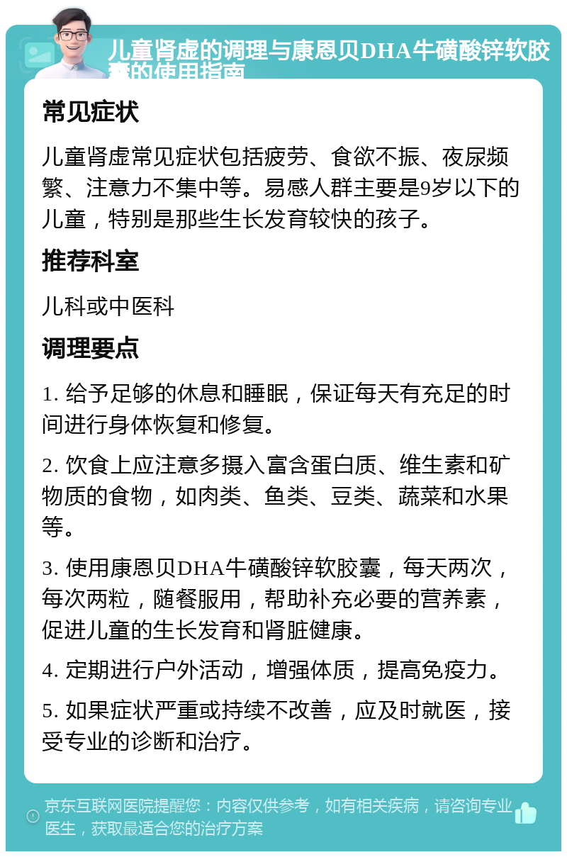 儿童肾虚的调理与康恩贝DHA牛磺酸锌软胶囊的使用指南 常见症状 儿童肾虚常见症状包括疲劳、食欲不振、夜尿频繁、注意力不集中等。易感人群主要是9岁以下的儿童，特别是那些生长发育较快的孩子。 推荐科室 儿科或中医科 调理要点 1. 给予足够的休息和睡眠，保证每天有充足的时间进行身体恢复和修复。 2. 饮食上应注意多摄入富含蛋白质、维生素和矿物质的食物，如肉类、鱼类、豆类、蔬菜和水果等。 3. 使用康恩贝DHA牛磺酸锌软胶囊，每天两次，每次两粒，随餐服用，帮助补充必要的营养素，促进儿童的生长发育和肾脏健康。 4. 定期进行户外活动，增强体质，提高免疫力。 5. 如果症状严重或持续不改善，应及时就医，接受专业的诊断和治疗。