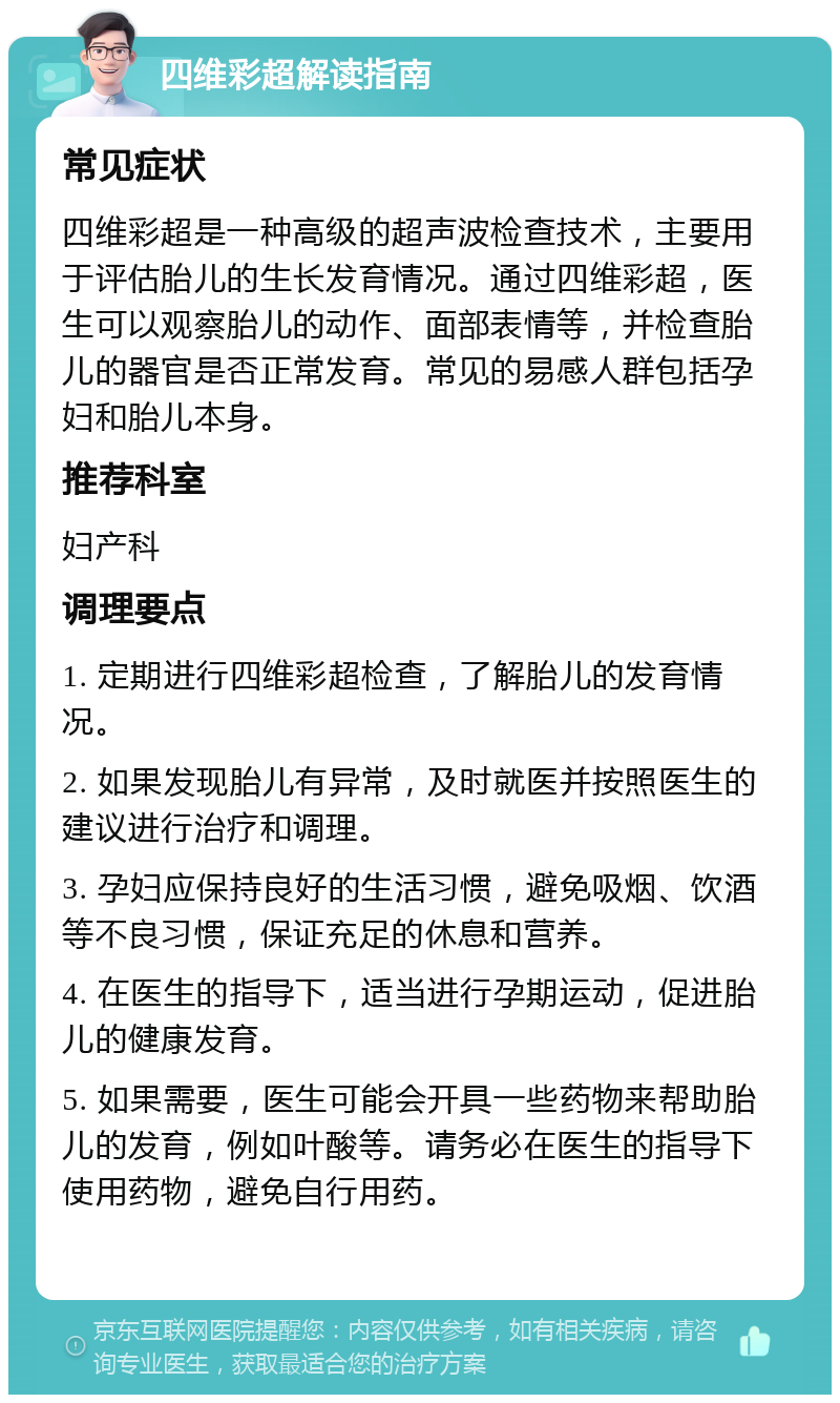 四维彩超解读指南 常见症状 四维彩超是一种高级的超声波检查技术，主要用于评估胎儿的生长发育情况。通过四维彩超，医生可以观察胎儿的动作、面部表情等，并检查胎儿的器官是否正常发育。常见的易感人群包括孕妇和胎儿本身。 推荐科室 妇产科 调理要点 1. 定期进行四维彩超检查，了解胎儿的发育情况。 2. 如果发现胎儿有异常，及时就医并按照医生的建议进行治疗和调理。 3. 孕妇应保持良好的生活习惯，避免吸烟、饮酒等不良习惯，保证充足的休息和营养。 4. 在医生的指导下，适当进行孕期运动，促进胎儿的健康发育。 5. 如果需要，医生可能会开具一些药物来帮助胎儿的发育，例如叶酸等。请务必在医生的指导下使用药物，避免自行用药。