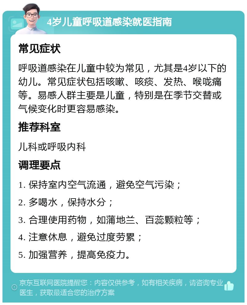 4岁儿童呼吸道感染就医指南 常见症状 呼吸道感染在儿童中较为常见，尤其是4岁以下的幼儿。常见症状包括咳嗽、咳痰、发热、喉咙痛等。易感人群主要是儿童，特别是在季节交替或气候变化时更容易感染。 推荐科室 儿科或呼吸内科 调理要点 1. 保持室内空气流通，避免空气污染； 2. 多喝水，保持水分； 3. 合理使用药物，如蒲地兰、百蕊颗粒等； 4. 注意休息，避免过度劳累； 5. 加强营养，提高免疫力。