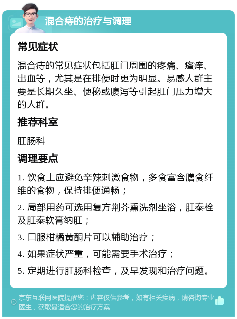 混合痔的治疗与调理 常见症状 混合痔的常见症状包括肛门周围的疼痛、瘙痒、出血等，尤其是在排便时更为明显。易感人群主要是长期久坐、便秘或腹泻等引起肛门压力增大的人群。 推荐科室 肛肠科 调理要点 1. 饮食上应避免辛辣刺激食物，多食富含膳食纤维的食物，保持排便通畅； 2. 局部用药可选用复方荆芥熏洗剂坐浴，肛泰栓及肛泰软膏纳肛； 3. 口服柑橘黄酮片可以辅助治疗； 4. 如果症状严重，可能需要手术治疗； 5. 定期进行肛肠科检查，及早发现和治疗问题。