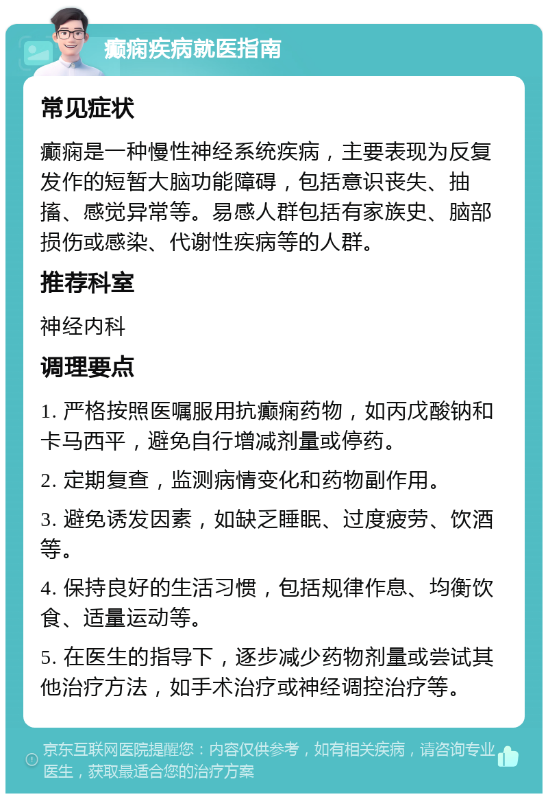 癫痫疾病就医指南 常见症状 癫痫是一种慢性神经系统疾病，主要表现为反复发作的短暂大脑功能障碍，包括意识丧失、抽搐、感觉异常等。易感人群包括有家族史、脑部损伤或感染、代谢性疾病等的人群。 推荐科室 神经内科 调理要点 1. 严格按照医嘱服用抗癫痫药物，如丙戊酸钠和卡马西平，避免自行增减剂量或停药。 2. 定期复查，监测病情变化和药物副作用。 3. 避免诱发因素，如缺乏睡眠、过度疲劳、饮酒等。 4. 保持良好的生活习惯，包括规律作息、均衡饮食、适量运动等。 5. 在医生的指导下，逐步减少药物剂量或尝试其他治疗方法，如手术治疗或神经调控治疗等。