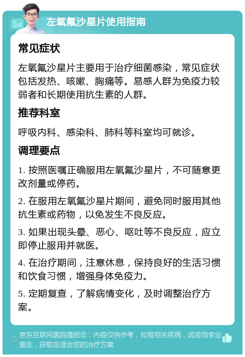 左氧氟沙星片使用指南 常见症状 左氧氟沙星片主要用于治疗细菌感染，常见症状包括发热、咳嗽、胸痛等。易感人群为免疫力较弱者和长期使用抗生素的人群。 推荐科室 呼吸内科、感染科、肺科等科室均可就诊。 调理要点 1. 按照医嘱正确服用左氧氟沙星片，不可随意更改剂量或停药。 2. 在服用左氧氟沙星片期间，避免同时服用其他抗生素或药物，以免发生不良反应。 3. 如果出现头晕、恶心、呕吐等不良反应，应立即停止服用并就医。 4. 在治疗期间，注意休息，保持良好的生活习惯和饮食习惯，增强身体免疫力。 5. 定期复查，了解病情变化，及时调整治疗方案。