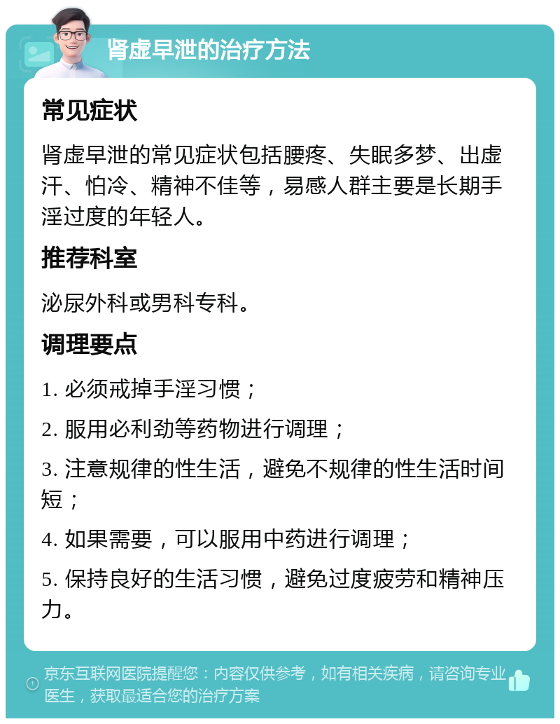 肾虚早泄的治疗方法 常见症状 肾虚早泄的常见症状包括腰疼、失眠多梦、出虚汗、怕冷、精神不佳等，易感人群主要是长期手淫过度的年轻人。 推荐科室 泌尿外科或男科专科。 调理要点 1. 必须戒掉手淫习惯； 2. 服用必利劲等药物进行调理； 3. 注意规律的性生活，避免不规律的性生活时间短； 4. 如果需要，可以服用中药进行调理； 5. 保持良好的生活习惯，避免过度疲劳和精神压力。