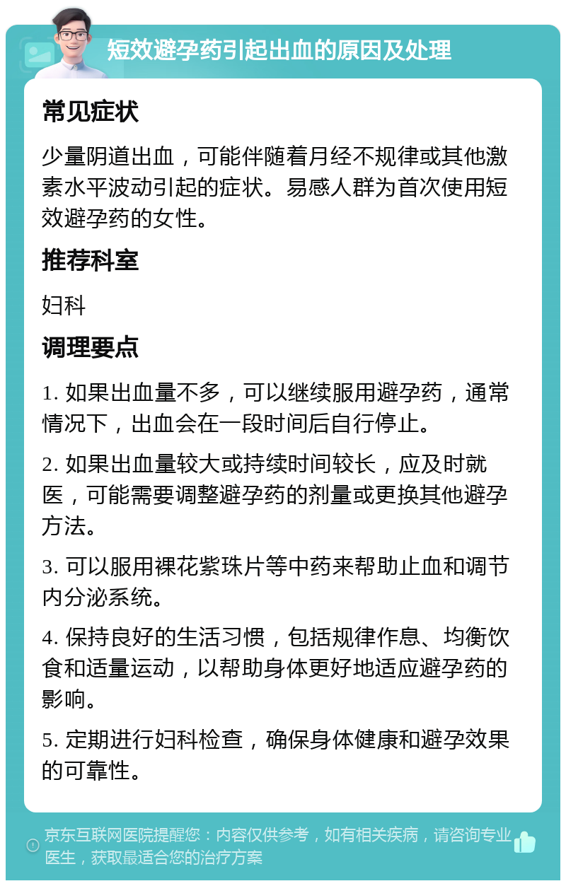 短效避孕药引起出血的原因及处理 常见症状 少量阴道出血，可能伴随着月经不规律或其他激素水平波动引起的症状。易感人群为首次使用短效避孕药的女性。 推荐科室 妇科 调理要点 1. 如果出血量不多，可以继续服用避孕药，通常情况下，出血会在一段时间后自行停止。 2. 如果出血量较大或持续时间较长，应及时就医，可能需要调整避孕药的剂量或更换其他避孕方法。 3. 可以服用裸花紫珠片等中药来帮助止血和调节内分泌系统。 4. 保持良好的生活习惯，包括规律作息、均衡饮食和适量运动，以帮助身体更好地适应避孕药的影响。 5. 定期进行妇科检查，确保身体健康和避孕效果的可靠性。