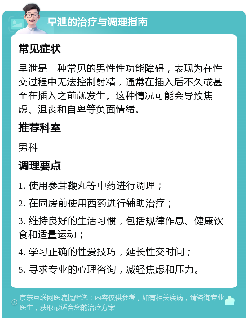 早泄的治疗与调理指南 常见症状 早泄是一种常见的男性性功能障碍，表现为在性交过程中无法控制射精，通常在插入后不久或甚至在插入之前就发生。这种情况可能会导致焦虑、沮丧和自卑等负面情绪。 推荐科室 男科 调理要点 1. 使用参茸鞭丸等中药进行调理； 2. 在同房前使用西药进行辅助治疗； 3. 维持良好的生活习惯，包括规律作息、健康饮食和适量运动； 4. 学习正确的性爱技巧，延长性交时间； 5. 寻求专业的心理咨询，减轻焦虑和压力。