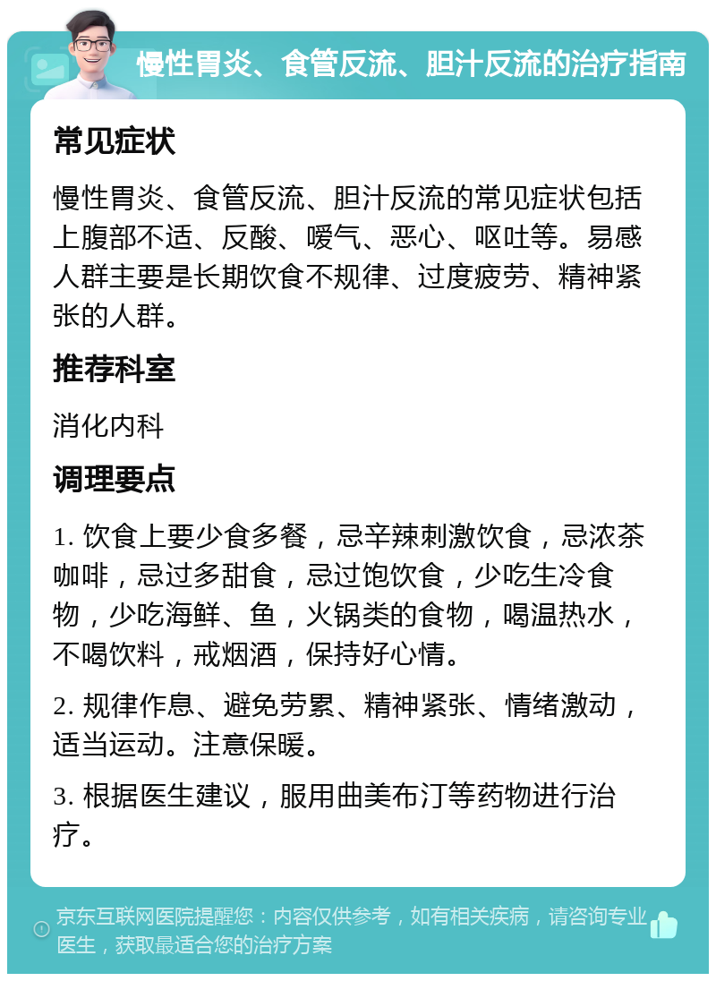 慢性胃炎、食管反流、胆汁反流的治疗指南 常见症状 慢性胃炎、食管反流、胆汁反流的常见症状包括上腹部不适、反酸、嗳气、恶心、呕吐等。易感人群主要是长期饮食不规律、过度疲劳、精神紧张的人群。 推荐科室 消化内科 调理要点 1. 饮食上要少食多餐，忌辛辣刺激饮食，忌浓茶咖啡，忌过多甜食，忌过饱饮食，少吃生冷食物，少吃海鲜、鱼，火锅类的食物，喝温热水，不喝饮料，戒烟酒，保持好心情。 2. 规律作息、避免劳累、精神紧张、情绪激动，适当运动。注意保暖。 3. 根据医生建议，服用曲美布汀等药物进行治疗。