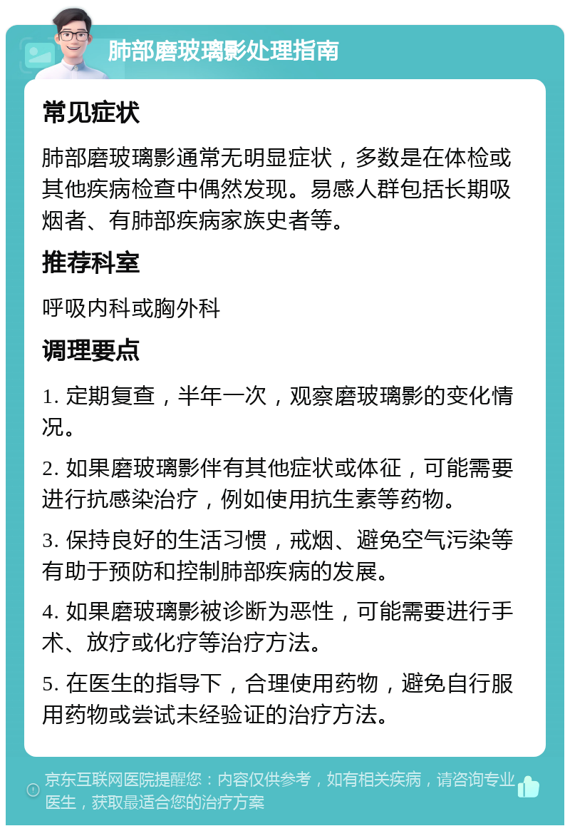 肺部磨玻璃影处理指南 常见症状 肺部磨玻璃影通常无明显症状，多数是在体检或其他疾病检查中偶然发现。易感人群包括长期吸烟者、有肺部疾病家族史者等。 推荐科室 呼吸内科或胸外科 调理要点 1. 定期复查，半年一次，观察磨玻璃影的变化情况。 2. 如果磨玻璃影伴有其他症状或体征，可能需要进行抗感染治疗，例如使用抗生素等药物。 3. 保持良好的生活习惯，戒烟、避免空气污染等有助于预防和控制肺部疾病的发展。 4. 如果磨玻璃影被诊断为恶性，可能需要进行手术、放疗或化疗等治疗方法。 5. 在医生的指导下，合理使用药物，避免自行服用药物或尝试未经验证的治疗方法。