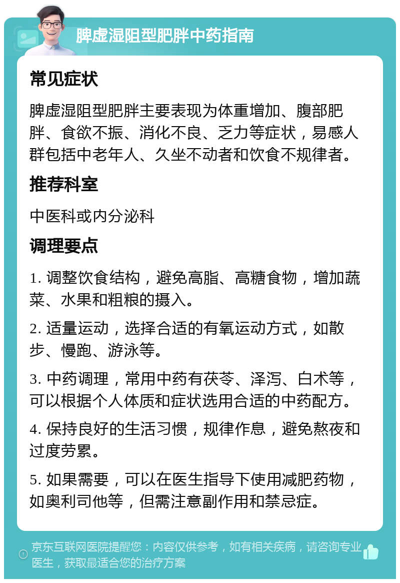 脾虚湿阻型肥胖中药指南 常见症状 脾虚湿阻型肥胖主要表现为体重增加、腹部肥胖、食欲不振、消化不良、乏力等症状，易感人群包括中老年人、久坐不动者和饮食不规律者。 推荐科室 中医科或内分泌科 调理要点 1. 调整饮食结构，避免高脂、高糖食物，增加蔬菜、水果和粗粮的摄入。 2. 适量运动，选择合适的有氧运动方式，如散步、慢跑、游泳等。 3. 中药调理，常用中药有茯苓、泽泻、白术等，可以根据个人体质和症状选用合适的中药配方。 4. 保持良好的生活习惯，规律作息，避免熬夜和过度劳累。 5. 如果需要，可以在医生指导下使用减肥药物，如奥利司他等，但需注意副作用和禁忌症。