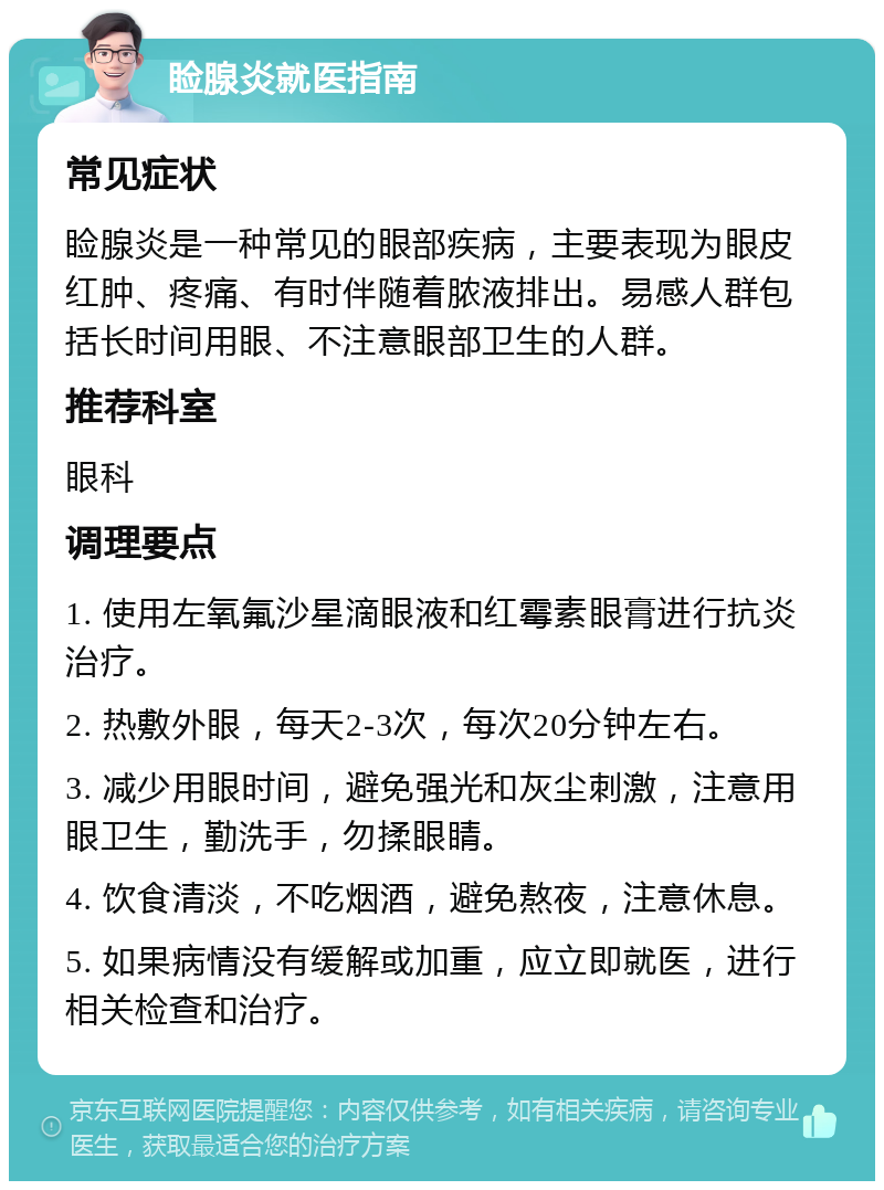 睑腺炎就医指南 常见症状 睑腺炎是一种常见的眼部疾病，主要表现为眼皮红肿、疼痛、有时伴随着脓液排出。易感人群包括长时间用眼、不注意眼部卫生的人群。 推荐科室 眼科 调理要点 1. 使用左氧氟沙星滴眼液和红霉素眼膏进行抗炎治疗。 2. 热敷外眼，每天2-3次，每次20分钟左右。 3. 减少用眼时间，避免强光和灰尘刺激，注意用眼卫生，勤洗手，勿揉眼睛。 4. 饮食清淡，不吃烟酒，避免熬夜，注意休息。 5. 如果病情没有缓解或加重，应立即就医，进行相关检查和治疗。